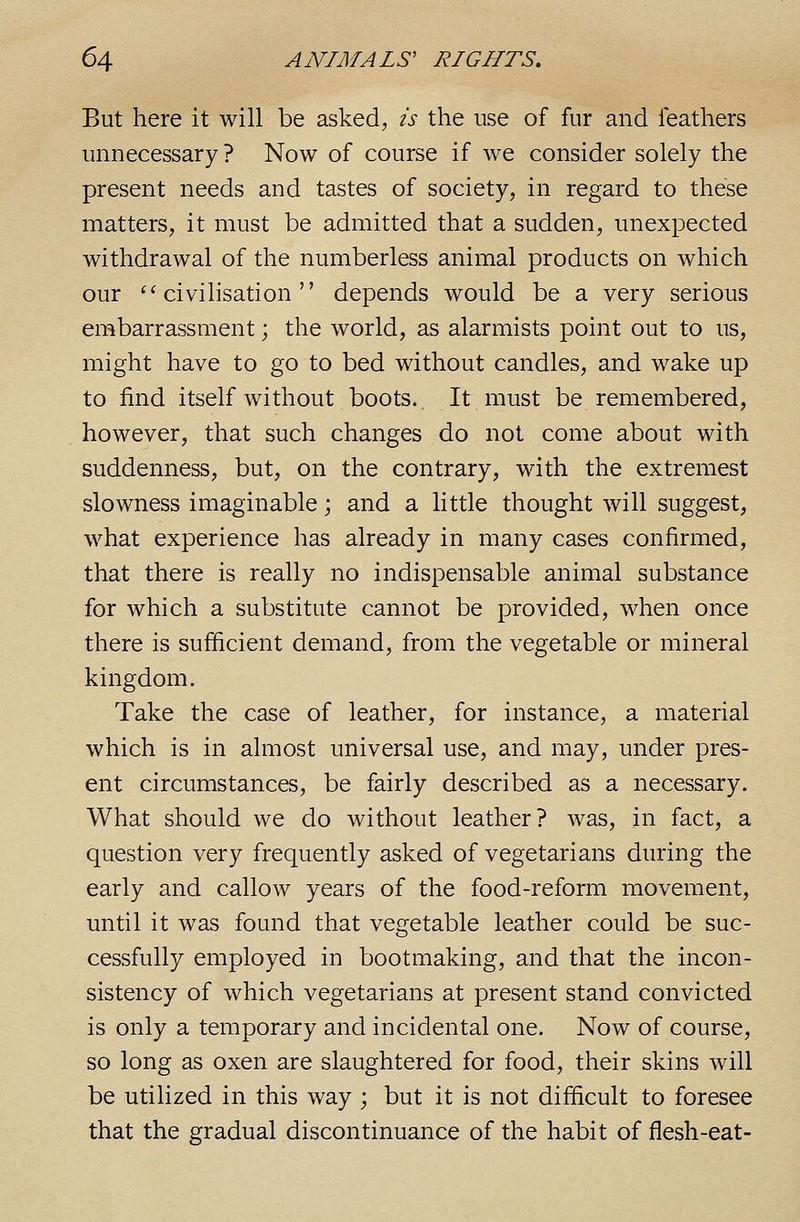 But here it will be asked, is the use of fur and leathers unnecessary ? Now of course if we consider solely the present needs and tastes of society, in regard to these matters, it must be admitted that a sudden, unexpected withdrawal of the numberless animal products on which our ''civilisation depends would be a very serious embarrassment; the world, as alarmists point out to us, might have to go to bed without candles, and wake up to find itself without boots. It must be remembered, however, that such changes do not come about with suddenness, but, on the contrary, with the extremest slowness imaginable; and a little thought will suggest, what experience has already in many cases confirmed, that there is really no indispensable animal substance for which a substitute cannot be provided, when once there is sufficient demand, from the vegetable or mineral kingdom. Take the case of leather, for instance, a material which is in almost universal use, and may, under pres- ent circumstances, be fairly described as a necessary. What should we do without leather? was, in fact, a question very frequently asked of vegetarians during the early and callow years of the food-reform movement, until it was found that vegetable leather could be suc- cessfully employed in bootmaking, and that the incon- sistency of which vegetarians at present stand convicted is only a temporary and incidental one. Now of course, so long as oxen are slaughtered for food, their skins will be utilized in this way ; but it is not difficult to foresee that the gradual discontinuance of the habit of flesh-eat-