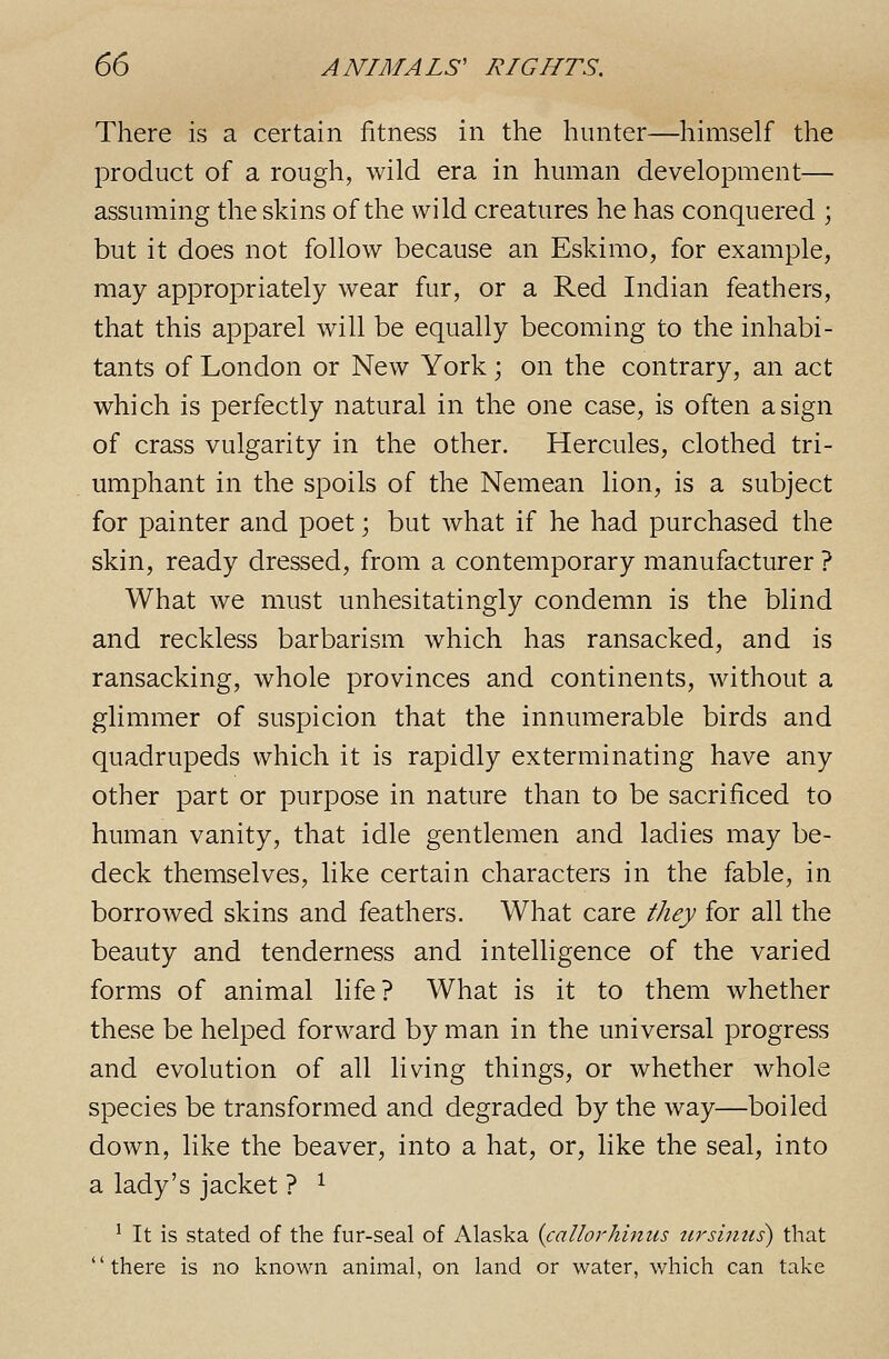 There is a certain iitness in the hunter—himself the product of a rough, wild era in human development— assuming the skins of the wild creatures he has conquered ; but it does not follow because an Eskimo, for example, may appropriately wear fur, or a Red Indian feathers, that this apparel will be equally becoming to the inhabi- tants of London or New York \ on the contrary, an act which is perfectly natural in the one case, is often a sign of crass vulgarity in the other. Hercules, clothed tri- umphant in the spoils of the Nemean lion, is a subject for painter and poet; but what if he had purchased the skin, ready dressed, from a contemporary manufacturer ? What we must unhesitatingly condemn is the blind and reckless barbarism which has ransacked, and is ransacking, whole provinces and continents, without a glimmer of suspicion that the innumerable birds and quadrupeds which it is rapidly exterminating have any other part or purpose in nature than to be sacrificed to human vanity, that idle gentlemen and ladies may be- deck themselves, like certain characters in the fable, in borrowed skins and feathers. What care they for all the beauty and tenderness and intelligence of the varied forms of animal life? What is it to them whether these be helped forward by man in the universal progress and evolution of all living things, or whether whole species be transformed and degraded by the way—boiled down, like the beaver, into a hat, or, like the seal, into a lady's jacket ? ^ ^ It is stated of the fur-seal of Alaska {callorhinus tirsimis) that there is no known animal, on land or water, which can take