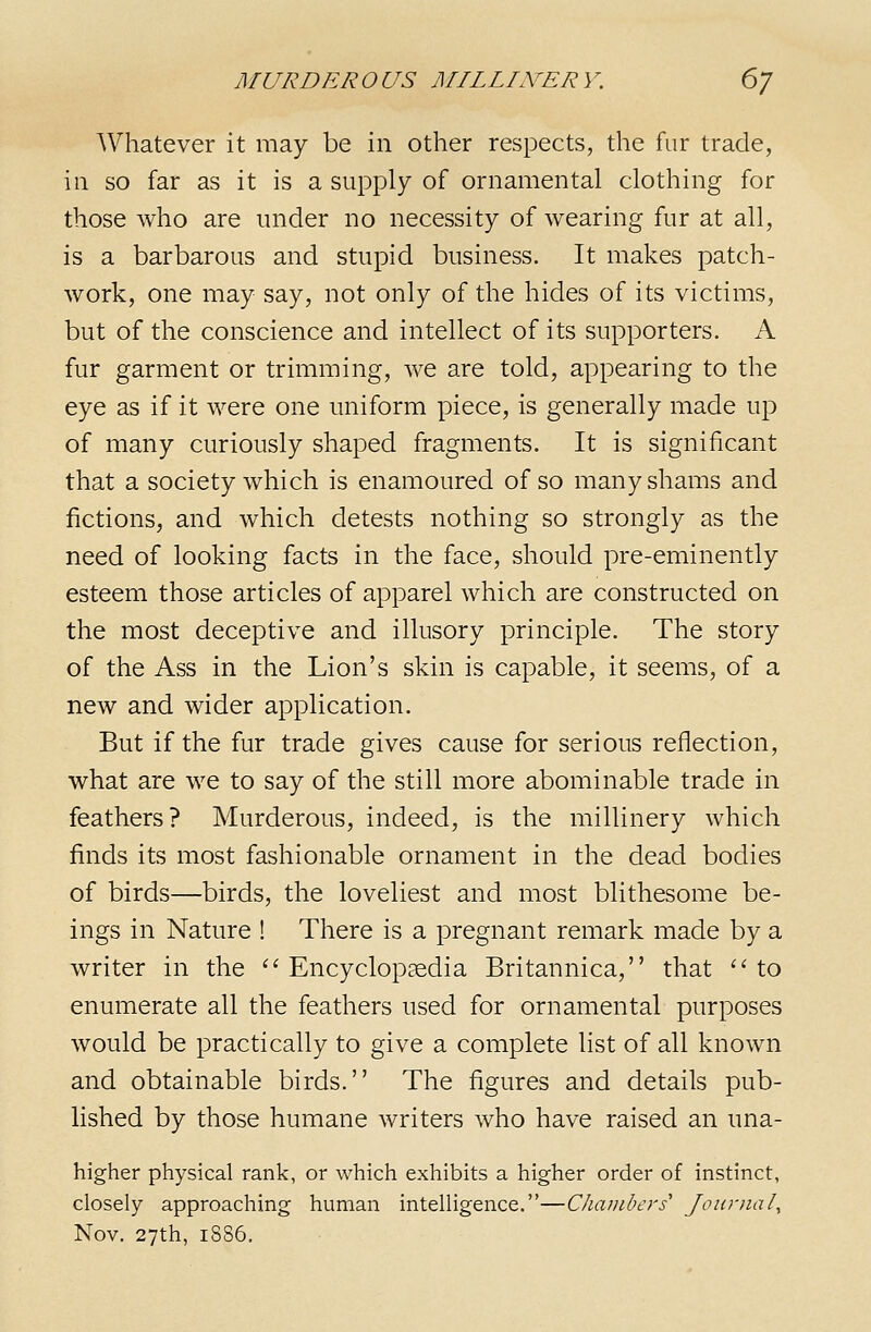 Whatever it may be in other respects, the fur trade, in so far as it is a supply of ornamental clothing for those who are under no necessity of wearing fur at all, is a barbarous and stupid business. It makes patch- work, one may say, not only of the hides of its victims, but of the conscience and intellect of its supporters. A fur garment or trimming, we are told, appearing to the eye as if it were one uniform piece, is generally made up of many curiously shaped fragments. It is significant that a society which is enamoured of so many shams and fictions, and which detests nothing so strongly as the need of looking facts in the face, should pre-eminently esteem those articles of apparel which are constructed on the most deceptive and illusory principle. The story of the Ass in the Lion's skin is capable, it seems, of a new and wider application. But if the fur trade gives cause for serious reflection, what are we to say of the still more abominable trade in feathers? Murderous, indeed, is the millinery which finds its most fashionable ornament in the dead bodies of birds—birds, the loveliest and most blithesome be- ings in Nature ! There is a pregnant remark made by a writer in the ''Encyclopaedia Britannica, that ''to enumerate all the feathers used for ornamental purposes would be practically to give a complete list of all known and obtainable birds. The figures and details pub- lished by those humane writers who have raised an una- higher physical rank, or which exhibits a higher order of instinct, closely approaching human intelligence.—Chambers' Journal^ Nov. 27th, 1886.