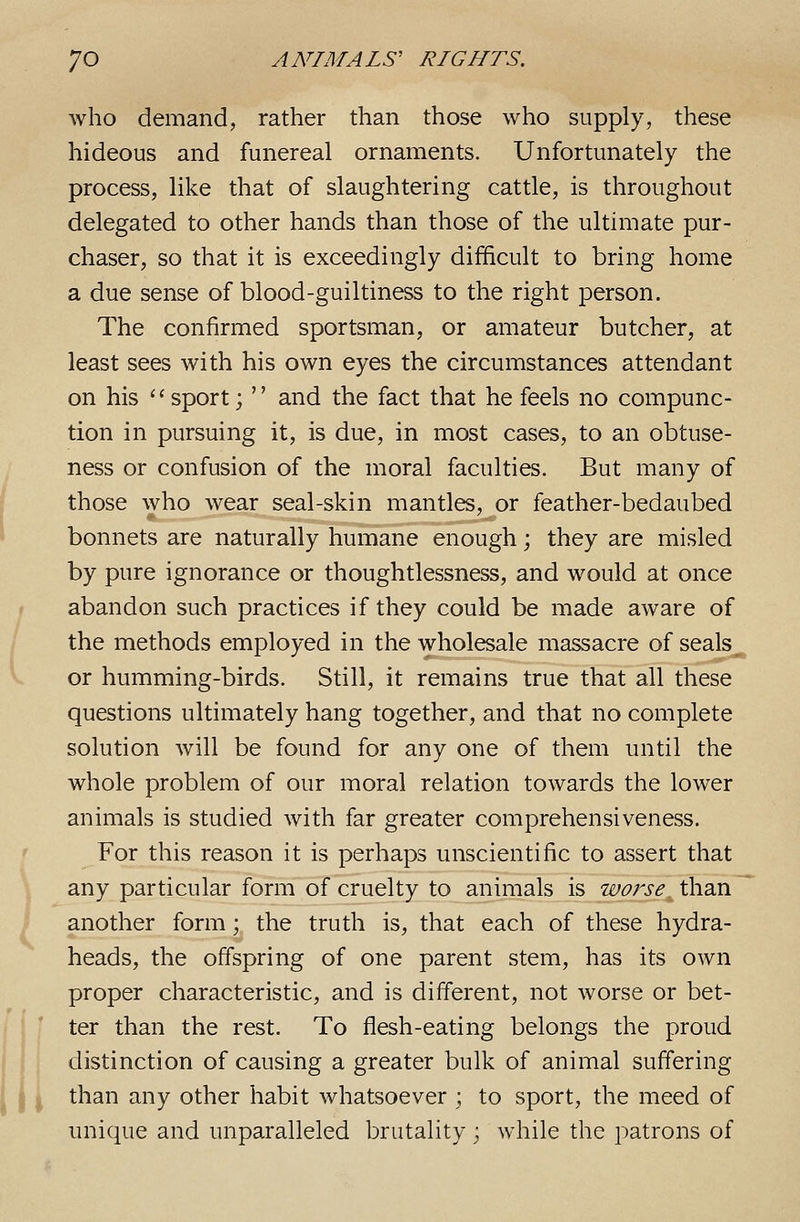 who demand, rather than those who supply, these hideous and funereal ornaments. Unfortunately the process, like that of slaughtering cattle, is throughout delegated to other hands than those of the ultimate pur- chaser, so that it is exceedingly difficult to bring home a due sense of blood-guiltiness to the right person. The confirmed sportsman, or amateur butcher, at least sees with his own eyes the circumstances attendant on his '■'■ sport;  and the fact that he feels no compunc- tion in pursuing it, is due, in most cases, to an obtuse- ness or confusion of the moral faculties. But many of those who wear seal-skin mantles, or feather-bedaubed bonnets are naturally humane enough; they are misled by pure ignorance or thoughtlessness, and would at once abandon such practices if they could be made aware of the methods employed in the wholesale massacre of seals^ or humming-birds. Still, it remains true that all these questions ultimately hang together, and that no complete solution will be found for any one of them until the whole problem of our moral relation towards the lower animals is studied with far greater comprehensiveness. For this reason it is perhaps unscientific to assert that any particular form of cruelty to animals is worse, than another form; the truth is, that each of these hydra- heads, the offspring of one parent stem, has its own proper characteristic, and is different, not worse or bet- ter than the rest. To flesh-eating belongs the proud distinction of causing a greater bulk of animal suffering than any other habit whatsoever ; to sport, the meed of unique and unparalleled brutality ; while the patrons of