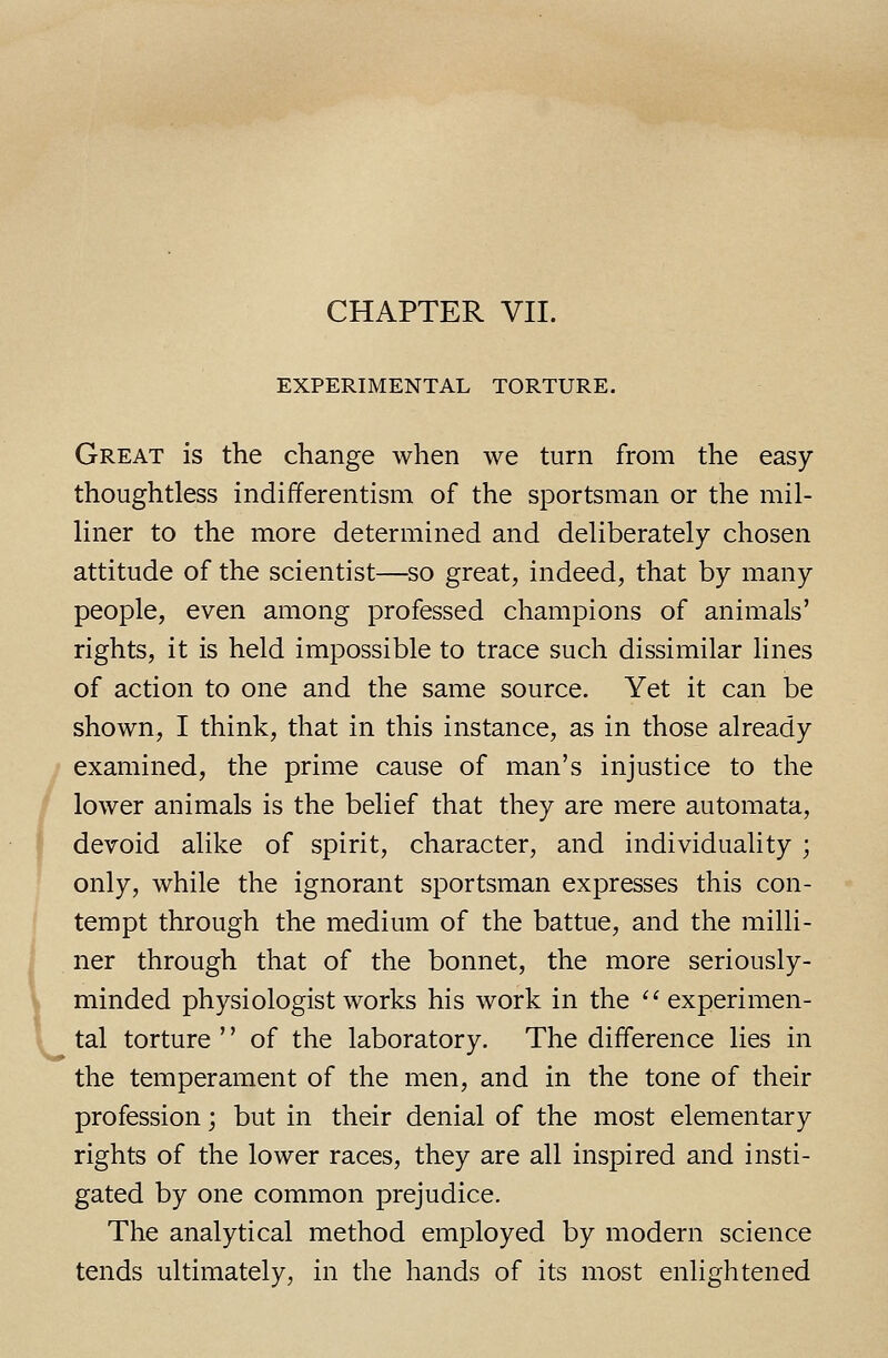 CHAPTER VII. EXPERIMENTAL TORTURE. Great is the change when we turn from the easy thoughtless indifferentism of the sportsman or the mil- liner to the more determined and deliberately chosen attitude of the scientist—so great, indeed, that by many people, even among professed champions of animals' rights, it is held impossible to trace such dissimilar lines of action to one and the same source. Yet it can be shown, I think, that in this instance, as in those already examined, the prime cause of man's injustice to the lower animals is the belief that they are mere automata, devoid alike of spirit, character, and individuality ; only, while the ignorant sportsman expresses this con- tempt through the medium of the battue, and the milli- ner through that of the bonnet, the more seriously- minded physiologist works his work in the  experimen- tal torture '' of the laboratory. The difference lies in the temperament of the men, and in the tone of their profession; but in their denial of the most elementary rights of the lower races, they are all inspired and insti- gated by one common prejudice. The analytical method employed by modern science tends ultimately, in the hands of its most enlightened