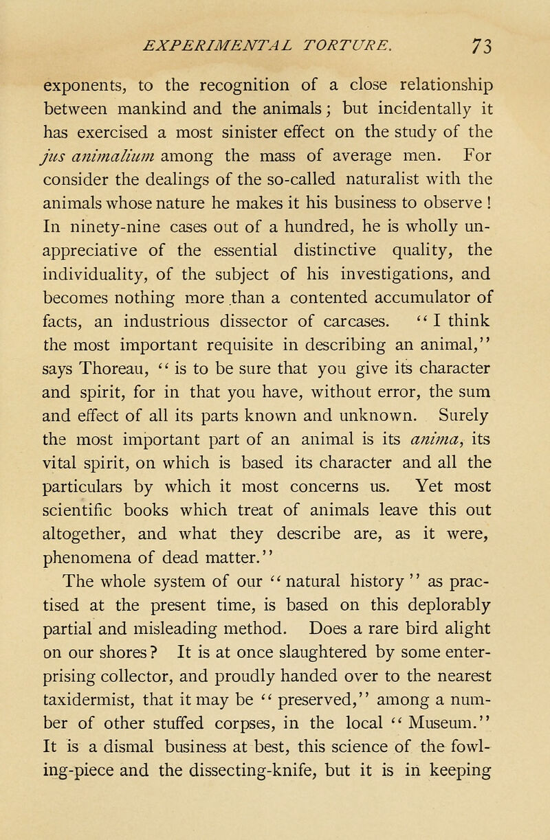 exponents, to the recognition of a close relationship between mankind and the animals; but incidentally it has exercised a most sinister effect on the study of the jits a7iimaliuin among the mass of average men. For consider the dealings of the so-called naturalist with the animals whose nature he makes it his business to observe ! In ninety-nine cases out of a hundred, he is wholly un- appreciative of the essential distinctive quality, the individuality, of the subject of his investigations, and becomes nothing more than a contented accumulator of facts, an industrious dissector of carcases.  I think the most important requisite in describing an animal, says Thoreau, '' is to be sure that you give its character and spirit, for in that you have, without error, the sum and effect of all its parts known and unknown. Surely the most important part of an animal is its anima, its vital spirit, on which is based its character and all the particulars by which it most concerns us. Yet most scientific books which treat of animals leave this out altogether, and what they describe are, as it were, phenomena of dead matter. The whole system of our '^ natural history  as prac- tised at the present time, is based on this deplorably partial and misleading method. Does a rare bird alight on our shores ? It is at once slaughtered by some enter- prising collector, and proudly handed over to the nearest taxidermist, that it may be '^ preserved, among a num- ber of other stuffed corpses, in the local '' Museum. It is a dismal business at best, this science of the fowl- ing-piece and the dissecting-knife, but it is in keeping