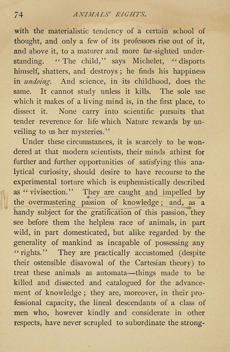 with the materiahstic tendency of a certain school of thought, and only a few of its professors rise out of it, and above it, to a maturer and more far-sighted under- standing. ''The child, says Michelet, ''disports himself, shatters, and destroys; he finds his happiness in tmdoing. And science, in its childhood, does the same. It cannot study unless it kills. The sole use which it makes of a living mind is, in the first place, to dissect it. None carry into scientific pursuits that tender reverence for life which Nature rewards by un- veiling to us her mysteries. Under these circumstances, it is scarcely to be won- dered at that modern scientists, their minds athirst for further and further opportunities of satisfying this ana- lytical curiosity, should desire to have recourse to the experimental torture which is euphemistically described as vivisection. They are caught and impelled by the overmastering passion of knowledge; and, as a handy subject for the gratification of this passion, they see before them the helpless race of animals, in part wild, in part domesticated, but alike regarded by the generality of mankind as incapable of possessing any rights. They are practically accustomed (despite their ostensible disavowal of the Cartesian theory) to treat these animals as automata—things made to be killed and dissected and catalogued for the advance- ment of knowledge ; they are, moreover, in their pro- fessional capacity, the lineal descendants of a class of men who, however kindly and considerate in other respects, have never scrupled to subordinate the strong-
