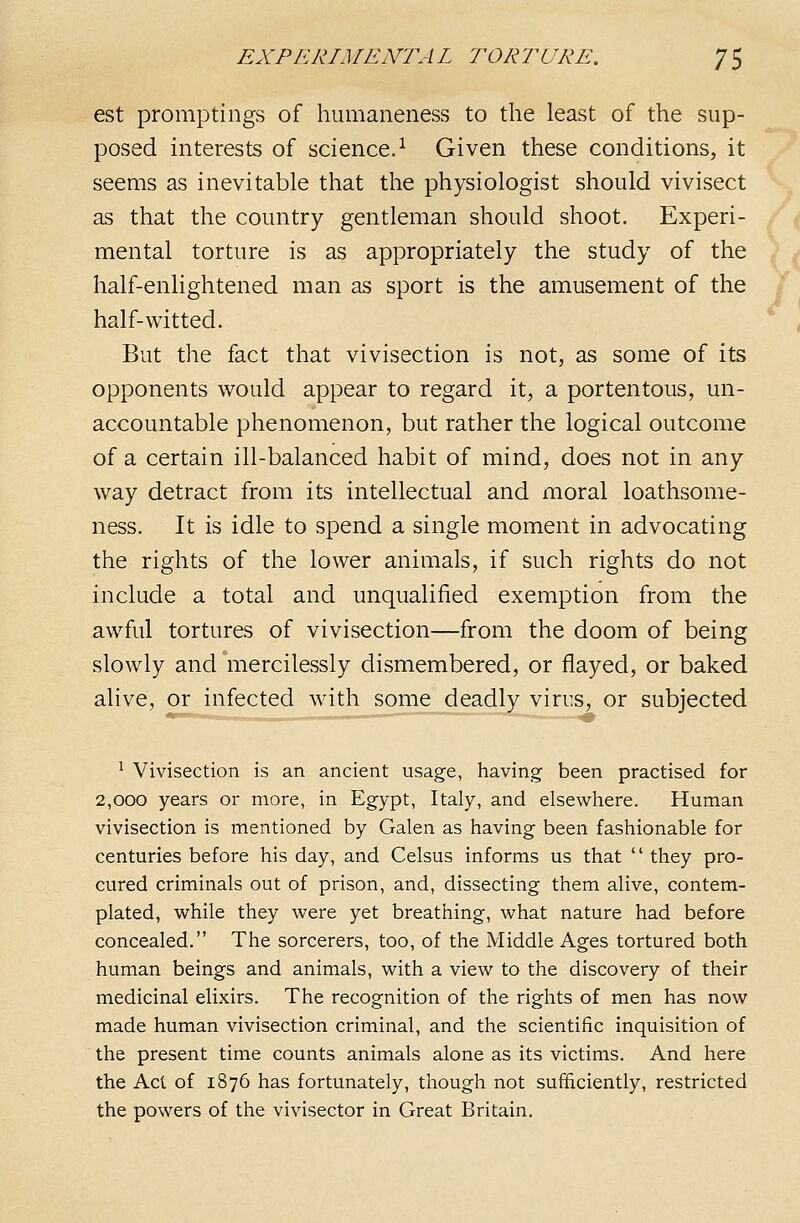 est promptings of humaneness to the least of the sup- posed interests of science.^ Given these conditions, it seems as inevitable that the physiologist should vivisect as that the country gentleman should shoot. Experi- mental torture is as appropriately the study of the half-enlightened man as sport is the amusement of the half-witted. But the fact that vivisection is not, as some of its opponents would appear to regard it, a portentous, un- accountable phenomenon, but rather the logical outcome of a certain ill-balanced habit of mind, does not in any way detract from its intellectual and moral loathsome- ness. It is idle to spend a single moment in advocating the rights of the lower animals, if such rights do not include a total and unqualified exemption from the awful tortures of vivisection—from the doom of being slowly and mercilessly dismembered, or flayed, or baked alive, or infected with some deadly virus, or subjected * Vivisection is an ancient usage, having been practised for 2,000 years or more, in Egypt, Italy, and elsewhere. Human vivisection is mentioned by Galen as having been fashionable for centuries before his day, and Celsus informs us that  they pro- cured criminals out of prison, and, dissecting them alive, contem- plated, while they were yet breathing, what nature had before concealed. The sorcerers, too, of the Middle Ages tortured both human beings and animals, with a view to the discovery of their medicinal elixirs. The recognition of the rights of men has now made human vivisection criminal, and the scientific inquisition of the present time counts animals alone as its victims. And here the Act of 1876 has fortunately, though not sufficiently, restricted the powers of the vivisector in Great Britain.