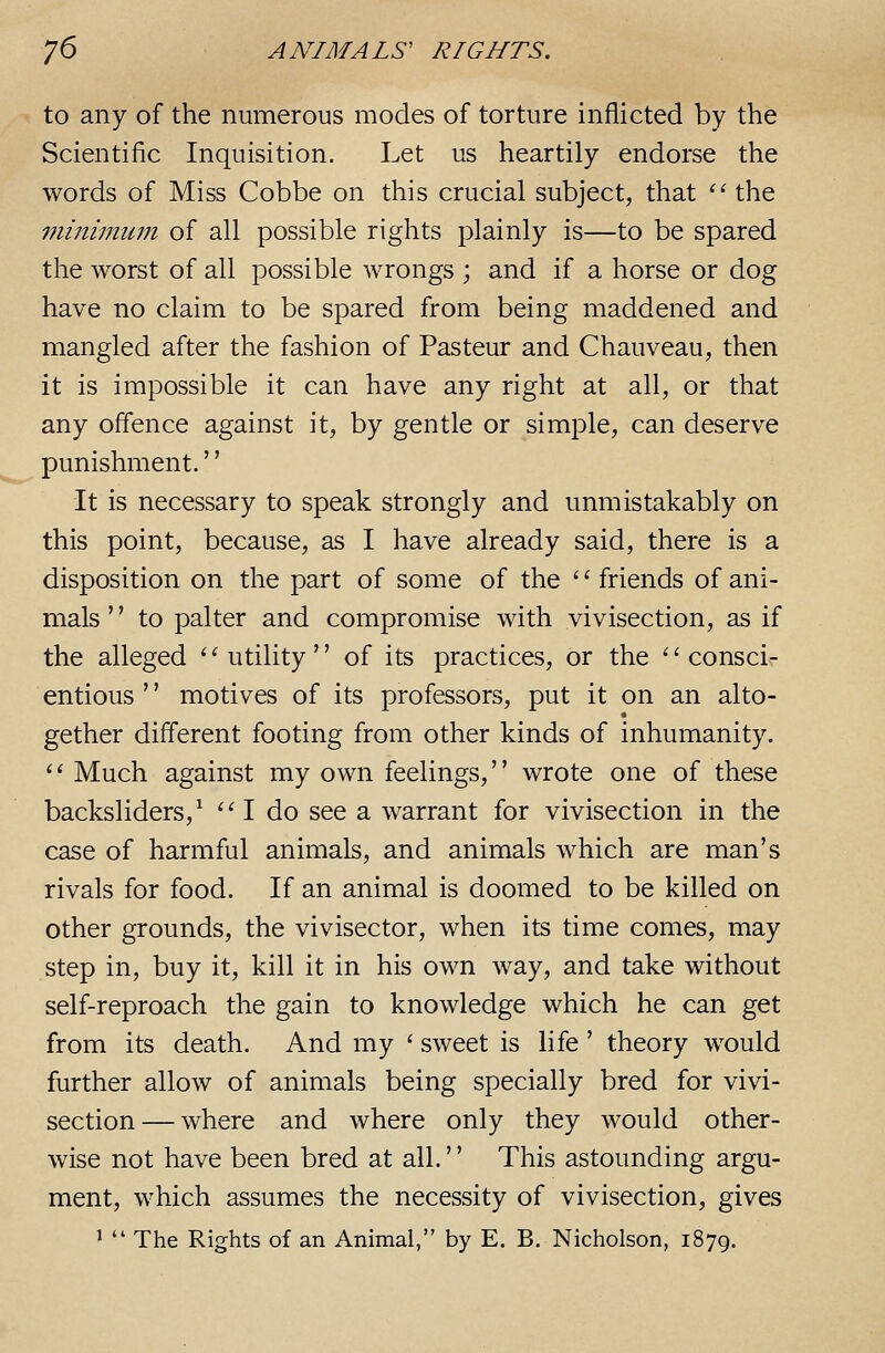 to any of the numerous modes of torture inflicted by the Scientific Inquisition. Let us heartily endorse the words of Miss Cobbe on this crucial subject, that '' the minimum of all possible rights plainly is—to be spared the worst of all possible wrongs ; and if a horse or dog have no claim to be spared from being maddened and mangled after the fashion of Pasteur and Chauveau, then it is impossible it can have any right at all, or that any offence against it, by gentle or simple, can deserve punishment.'' It is necessary to speak strongly and unmistakably on this point, because, as I have already said, there is a disposition on the part of some of the ''friends of ani- mals '' to palter and compromise with vivisection, as if the alleged ''utility of its practices, or the consci- entious '' motives of its professors, put it on an alto- gether different footing from other kinds of inhumanity.  Much against my own feelings, wrote one of these backsliders,^  I do see a warrant for vivisection in the case of harmful animals, and animals which are man's rivals for food. If an animal is doomed to be killed on other grounds, the vivisector, when its time comes, may step in, buy it, kill it in his own way, and take without self-reproach the gain to knowledge which he can get from its death. And my ' sweet is life ' theory would further allow of animals being specially bred for vivi- section— where and where only they would other- wise not have been bred at all.'' This astounding argu- ment, which assumes the necessity of vivisection, gives 1  The Rights of an Animal, by E. B. Nicholson, 1879.