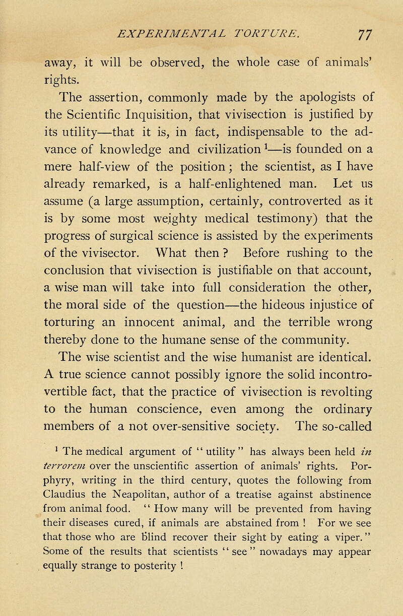 away, it will be observed, the whole case of animals' rights. The assertion, commonly made by the apologists of the Scientific Inquisition, that vivisection is justified by its utility—that it is, in fact, indispensable to the ad- vance of knowledge and civilization ^—is founded on a mere half-view of the position; the scientist, as I have already remarked, is a half-enlightened man. Let us assume (a large assumption, certainly, controverted as it is by some most weighty medical testimony) that the progress of surgical science is assisted by the experiments of the vivisector. What then ? Before rushing to the conclusion that vivisection is justifiable on that account, a wise man will take into full consideration the other, the moral side of the question—the hideous injustice of torturing an innocent animal, and the terrible wrong thereby done to the humane sense of the community. The wise scientist and the wise humanist are identical. A true science cannot possibly ignore the solid incontro- vertible fact, that the practice of vivisection is revolting to the human conscience, even among the ordinary members of a not over-sensitive society. The so-called ^ The medical argument of  utility  has always been held in tein'orem over the unscientific assertion of animals' rights. Por- phyry, writing in the third century, quotes the following from Claudius the Neapolitan, author of a treatise against abstinence from animal food.  How many will be prevented from having their diseases cured, if animals are abstained from ! For we see that those who are blind recover their sight by eating a viper. Some of the results that scientists see nowadays may appear equally strange to posterity I