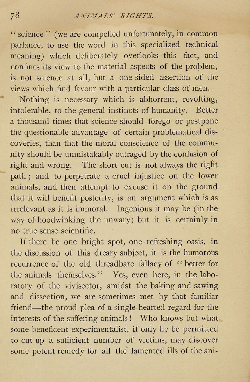 '' science '' (we are compelled unfortunately, in common parlance, to use the word in this specialized technical meaning) which deliberately overlooks this fact, and confines its view to the material aspects of the problem, is not science at all, but a one-sided assertion of the views which find favour with a particular class of men. Nothing is necessary which is abhorrent, revolting, intolerable, to the general instincts of humanity. Better a thousand times that science should forego or postpone the questionable advantage of certain problematical dis- coveries, than that the moral conscience of the commu- nity should be unmistakably outraged by the confusion of right and wrong. The short cut is not always the right path; and to perpetrate a cruel injustice on the lower animals, and then attempt to excuse it on the ground that it will benefit posterity, is an argument which is as irrelevant as it is immoral. Ingenious it may be (in the way of hoodwinking the unwary) but it is certainly in no true sense scientific. If there be one bright spot, one refreshing oasis, in the discussion of this dreary subject, it is the humorous recurrence of the old threadbare fallacy of '' better for the animals themselves.'' Yes, even here, in the labo- ratory of the vivisector, amidst the baking and sawing and dissection, we are sometimes met by that familiar friend—the proud plea of a single-hearted regard for the interests of the suffering animals ! Who knows but what some beneficent experimentalist, if only he be permitted to cut up a sufficient number of victims, may discover some potent remedy for all the lamented ills of the ani-