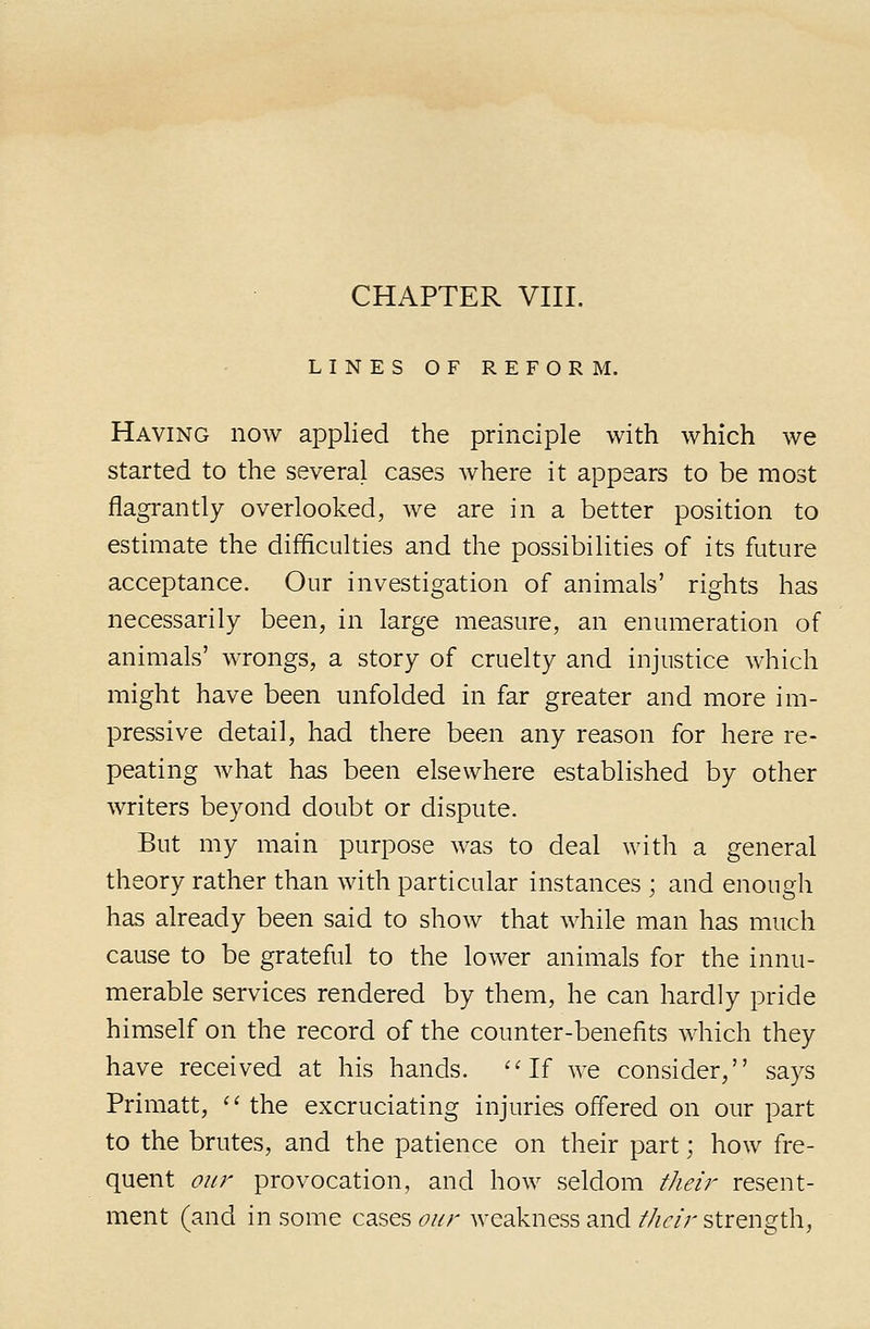 LINES OF REFORM. Having now applied the principle with which we started to the several cases where it appears to be most flagrantly overlooked, we are in a better position to estimate the difficulties and the possibilities of its future acceptance. Our investigation of animals' rights has necessarily been, in large measure, an enumeration of animals' wrongs, a story of cruelty and injustice which might have been unfolded in far greater and more im- pressive detail, had there been any reason for here re- peating what has been elsewhere established by other writers beyond doubt or dispute. But my main purpose was to deal with a general theory rather than with particular instances ; and enough has already been said to show that while man has much cause to be grateful to the lower animals for the innu- merable services rendered by them, he can hardly pride himself on the record of the counter-benefits which they have received at his hands. ''If we consider, says Primatt, '' the excruciating injuries offered on our part to the brutes, and the patience on their part; how fre- quent our provocation, and how seldom their resent- ment (and in some cases our Aveakness and //z^/r strength,