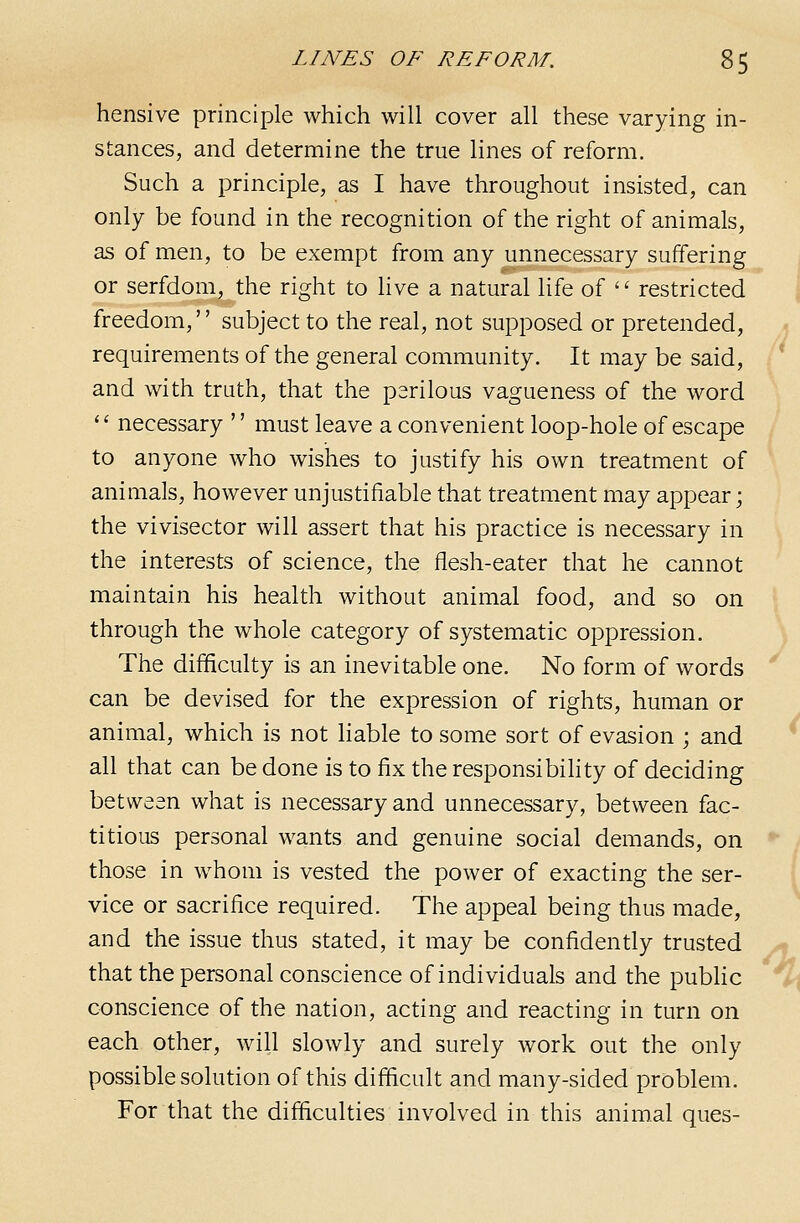 hensive principle which will cover all these varying in- stances, and determine the true lines of reform. Such a principle, as I have throughout insisted, can only be found in the recognition of the right of animals, as of men, to be exempt from any unnecessary suffering 1 or serfdom, the right to Hve a natural life of  restricted j freedom, subject to the real, not supposed or pretended, requirements of the general community. It may be said, ^ and with truth, that the perilous vagueness of the word '' necessary '' must leave a convenient loop-hole of escape to anyone who wishes to justify his own treatment of animals, however unjustifiable that treatment may appear; the vivisector will assert that his practice is necessary in the interests of science, the flesh-eater that he cannot maintain his health without animal food, and so on through the whole category of systematic oppression. The difficulty is an inevitable one. No form of words can be devised for the expression of rights, human or animal, which is not liable to some sort of evasion ; and * all that can be done is to fix the responsibihty of deciding between what is necessary and unnecessary, between fac- titious personal wants and genuine social demands, on *• t those in whom is vested the power of exacting the ser- I vice or sacrifice required. The appeal being thus made, and the issue thus stated, it may be confidently trusted ^ that the personal conscience of individuals and the pubhc %\ conscience of the nation, acting and reacting in turn on each other, will slowly and surely work out the only possible solution of this difficult and many-sided problem. For that the difficulties involved in this animal ques-