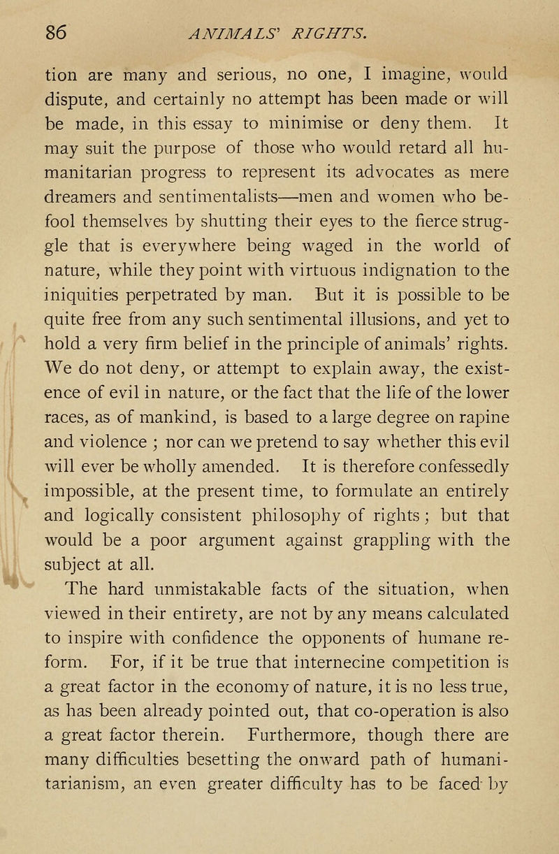 V tion are many and serious, no one, I imagine, would dispute, and certainly no attempt has been made or will be made, in this essay to minimise or deny them. It may suit the purpose of those who would retard all hu- manitarian progress to represent its advocates as mere dreamers and sentimentalists—men and women who be- fool themselves by shutting their eyes to the fierce strug- gle that is everywhere being waged in the world of nature, while they point with virtuous indignation to the iniquities perpetrated by man. But it is possible to be quite free from any such sentimental illusions, and yet to hold a very firm belief in the principle of animals' rights. We do not deny, or attempt to explain away, the exist- ence of evil in nature, or the fact that the life of the lower and violence ; nor can we pretend to say whether this evil will ever be wholly amended. It is therefore confessedly impossible, at the present time, to formulate an entirely and logically consistent philosophy of rights; but that would be a poor argument against grappling with the subject at all. The hard unmistakable facts of the situation, when viewed in their entirety, are not by any means calculated to inspire with confidence the opponents of humane re- form. For, if it be true that internecine competition is a great factor in the economy of nature, it is no less true, as has been already pointed out, that co-operation is also a great factor therein. Furthermore, though there are many difficulties besetting the onward path of humani- tarianism, an even greater difficulty has to be faced by