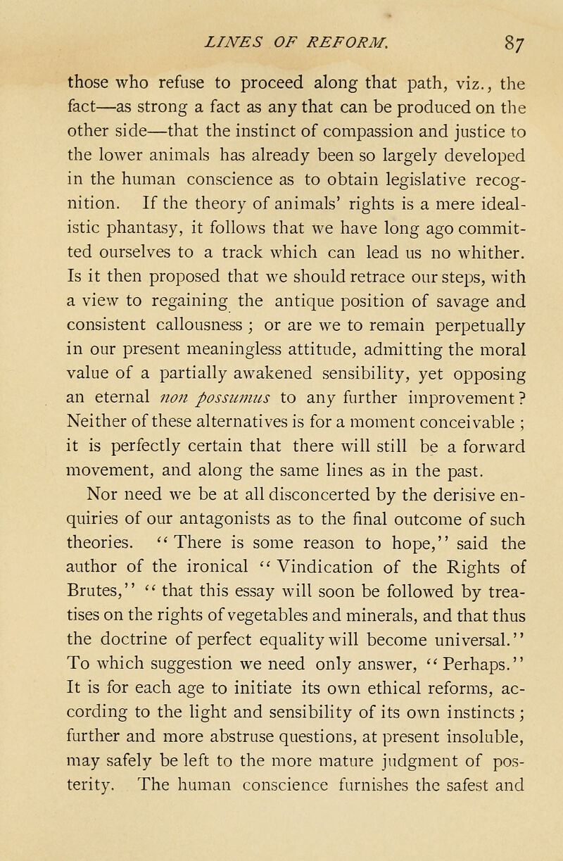 those who refuse to proceed along that path, viz., the fact—as strong a fact as any that can be produced on the other side—that the instinct of compassion and justice to the lower animals has already been so largely developed in the human conscience as to obtain legislative recog- nition. If the theory of animals' rights is a mere ideal- istic phantasy, it follows that we have long ago commit- ted ourselves to a track which can lead us no whither. Is it then proposed that we should retrace our steps, with a view to regaining the antique position of savage and consistent callousness ; or are we to remain perpetually in our present meaningless attitude, admitting the moral value of a partially awakened sensibility, yet opposing an eternal non possumus to any further improvement ? Neither of these alternatives is for a moment conceivable ; it is perfectly certain that there will still be a forward movement, and along the same lines as in the past. Nor need we be at all disconcerted by the derisive en- quiries of our antagonists as to the final outcome of such theories. ''There is some reason to hope, said the author of the ironical '' Vindication of the Rights of Brutes, '' that this essay will soon be followed by trea- tises on the rights of vegetables and minerals, and that thus the doctrine of perfect equaUtywill become universal. To which suggestion we need only answer, ''Perhaps. It is for each age to initiate its own ethical reforms, ac- cording to the light and sensibihty of its own instincts; further and more abstruse questions, at present insoluble, may safely be left to the more mature judgment of pos- terity. The human conscience furnishes the safest and