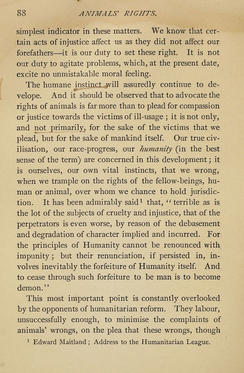 simplest indicator in these matters. We know that cer- tain acts of injustice affect us as they did not affect our forefathers—it is our duty to set these right. It is not our duty to agitate problems, which, at the present date, excite no unmistakable moral feeling. The humane instinct will assuredly continue to de- velope. And it should be observed that to advocate the rights of animals is far more than to plead for compassion or justice towards the victims of ill-usage ; it is not only, and not primarily, for the sake of the victims that we plead, but for the sake of mankind itself. Our true civ- ilisation, our race-progress, our humanity (in the best sense of the term) are concerned in this development; it is ourselves, our own vital instincts, that we wrong, when we trample on the rights of the fellow-beings, hu- man or animal, over whom we chance to hold jurisdic- tion. It has been admirably said^ that, 'terrible as is the lot of the subjects of cruelty and injustice, that of the perpetrators is even worse, by reason of the debasement and degradation of character implied and incurred. For the principles of Humanity cannot be renounced with impunity; but their renunciation, if persisted in, in- volves inevitably the forfeiture of Humanity itself. And to cease through such forfeiture to be man is to become demon. This most important point is constantly overlooked by the opponents of humanitarian reform. They labour, unsuccessfully enough, to minimise the complaints of animals' wrongs, on the plea that these wrongs, though ^ Edward Maitland ; Address to the Humanitarian League.