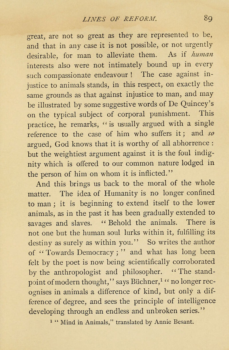 great, are not so great as they are represented to be, and that in any case it is not possible, or not urgently desirable, for man to alleviate them. As if huma?i interests also were not intimately bound up in every such compassionate endeavour ! The case against in- justice to animals stands, in this respect, on exactly the same grounds as that against injustice to man, and may be illustrated by some suggestive words of De Quincey's on the typical subject of corporal punishment. This practice, he remarks, ''is usually argued with a single reference to the case of him who suffers it; and so argued, God knows that it is worthy of all abhorrence : but the weightiest argument against it is the foul indig- nity which is offered to our common nature lodged in the person of him on whom it is inflicted. And this brings us back to the moral of the whole matter. The idea of Humanity is no longer confined to man; it is beginning to extend itself to the lower animals, as in the past it has been gradually extended to savages and slaves. '' Behold the animals. There is not one but the human soul lurks within it, fulfilling its destiny as surely as within you. So writes the author of ''Towards Democracy;  and what has long been felt by the poet is now being scientifically corroborated by the anthropologist and philosopher. The stand- point of modern thought, says Biichner,^  no longer rec- ognises in animals a difference of kind, but only a dif- ference of degree, and sees the principle of intelligence developing through an endless and unbroken series. ^  Mind in Animals, translated by Annie Besant.