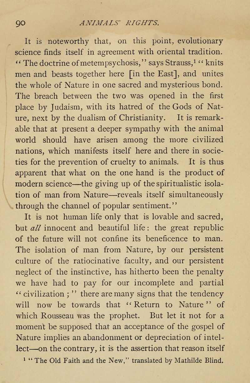 It is noteworthy that, on this point, evolutionary science finds itself in agreement with oriental tradition. ^' The doctrine of metempsychosis/' says Strauss/ '' knits men and beasts together here [in the East], and unites the whole of Nature in one sacred and mysterious bond. The breach between the two was opened in the first place by Judaism, with its hatred of the Gods of Nat- ure, next by the dualism of Christianity. It is remark- able that at present a deeper sympathy with the animal world should have arisen among the more civilized nations, which manifests itself here and there in socie- ties for the prevention of cruelty to animals. It is thus apparent that what on the one hand is the product of modern science—-the giving up of the spiritualistic isola- tion of man from Nature—reveals itself simultaneously through the channel of popular sentiment. It is not human life only that is lovable and sacred, but all innocent and beautiful life: the great republic of the future will not confine its beneficence to man. The isolation of man from Nature, by our persistent culture of the ratiocinative faculty, and our persistent neglect of the instinctive, has hitherto been the penalty we have had to pay for our incomplete and partial ^' civilization ;  there are many signs that the tendency will now be towards that ''Return to Nature of which Rousseau was the prophet. But let it not for a moment be supposed that an acceptance of the gospel of Nature implies an abandonment or depreciation of intel- lect—on the contrary, it is the assertion that reason itself 1  The Old Faith and the New, translated by Mathilde Blind.