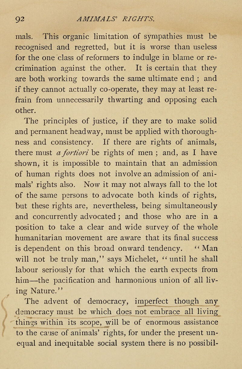 mals. This organic limitation of sympathies must be recognised and regretted, but it is worse than useless for the one class of reformers to indulge in blame or re- crimination against the other. It is certain that they are both working towards the same ultimate end ; and if they cannot actually co-operate, they may at least re- frain from unnecessarily thwarting and opposing each other. The principles of justice, if they are to make solid and permanent headway, must be applied with thorough- ness and consistency. If there are rights of animals, there must a fortiori be rights of men ; and, as I have shown, it is impossible to maintain that an admission of human rights does not involve an admission of ani- mals' rights also. Now it may not always fall to the lot of the same persons to advocate both kinds of rights, but these rights are, nevertheless, being simultaneously and concurrently advocated; and those who are in a position to take a clear and wide survey of the whole humanitarian movement are aware that its final success is dependent on this broad onward tendency. Man will not be truly man, says Michelet, until he shall labour seriously for that which the earth expects from him—the pacification and harmonious union of all liv- ing Nature. The advent of democracy, imperfect though any democracy must be which does not embrace all living ^things within its scope, will be of enormous assistance to the cause of animals' rights, for under the present un- equal and inequitable social system there is no possibil-