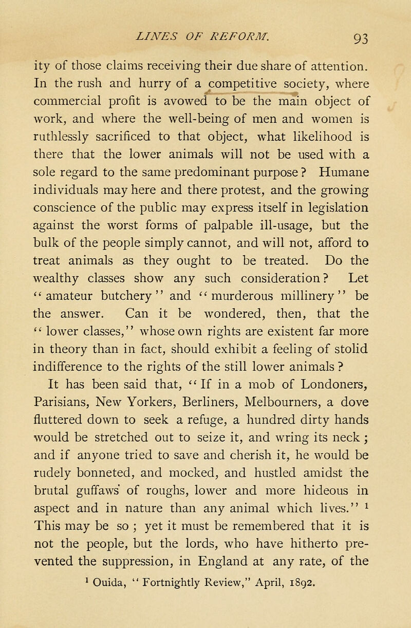 ity of those claims receiving their due share of attention. In the rush and hurry of a competitive society, where commercial profit is avowed to be the main object of work, and where the well-being of men and women is ruthlessly sacrificed to that object, what likelihood is there that the lower animals will not be used with a sole regard to the same predominant purpose ? Humane individuals may here and there protest, and the growing conscience of the public may express itself in legislation against the worst forms of palpable ill-usage, but the bulk of the people simply cannot, and will not, afford to treat animals as they ought to be treated. Do the wealthy classes show any such consideration? Let ''amateur butchery and ''murderous millinery be the answer. Can it be wondered, then, that the  lower classes, whose own rights are existent far more in theory than in fact, should exhibit a feeling of stolid indifference to the rights of the still lower animals ? It has been said that,  If in a mob of Londoners, Parisians, New Yorkers, Berliners, Melbourners, a dove fluttered down to seek a refuge, a hundred dirty hands would be stretched out to seize it, and wring its neck; and if anyone tried to save and cherish it, he would be rudely bonneted, and mocked, and hustled amidst the brutal guffaws of roughs, lower and more hideous in aspect and in nature than any animal which lives. ^ This may be so ; yet it must be remembered that it is not the people, but the lords, who have hitherto pre- vented the suppression, in England at any rate, of the ^ Ouida,  Fortnightly Review, April, 1892.