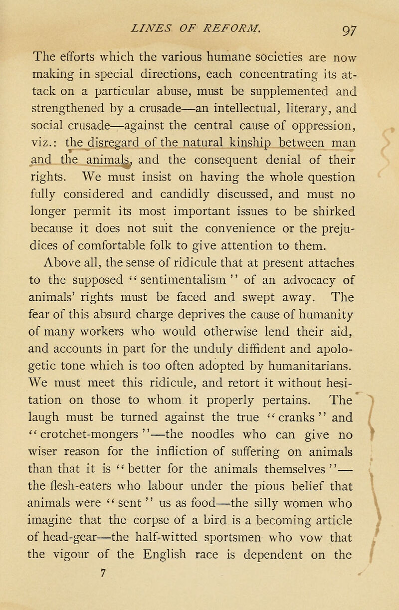 The efforts which the various humane societies are now making in special directions, each concentrating its at- tack on a particular abuse, must be supplemented and strengthened by a crusade—an intellectual, literary, and social crusade—against the central cause of oppression, viz.: the disregard of the natural kinship between man and the animals, and the consequent denial of their rights. We must insist on having the whole question fully considered and candidly discussed, and must no longer permit its most important issues to be shirked because it does not suit the convenience or the preju- dices of comfortable folk to give attention to them. Above all, the sense of ridicule that at present attaches to the supposed '' sentimentalism  of an advocacy of animals' rights must be faced and swept away. The fear of this absurd charge deprives the cause of humanity of many workers who would otherwise lend their aid, and accounts in part for the unduly diffident and apolo- getic tone which is too often adopted by humanitarians. We must meet this ridicule, and retort it without hesi- tation on those to whom it properly pertains. The laugh must be turned against the true ''cranks and ''crotchet-mongers—the noodles who can give no wiser reason for the infliction of suffering on animals than that it is better for the animals themselves— the flesh-eaters who labour under the pious belief that animals were '' sent  us as food—the silly women who imagine that the corpse of a bird is a becoming article of head-gear—the half-witted sportsmen who vow that the vigour of the English race is dependent on the