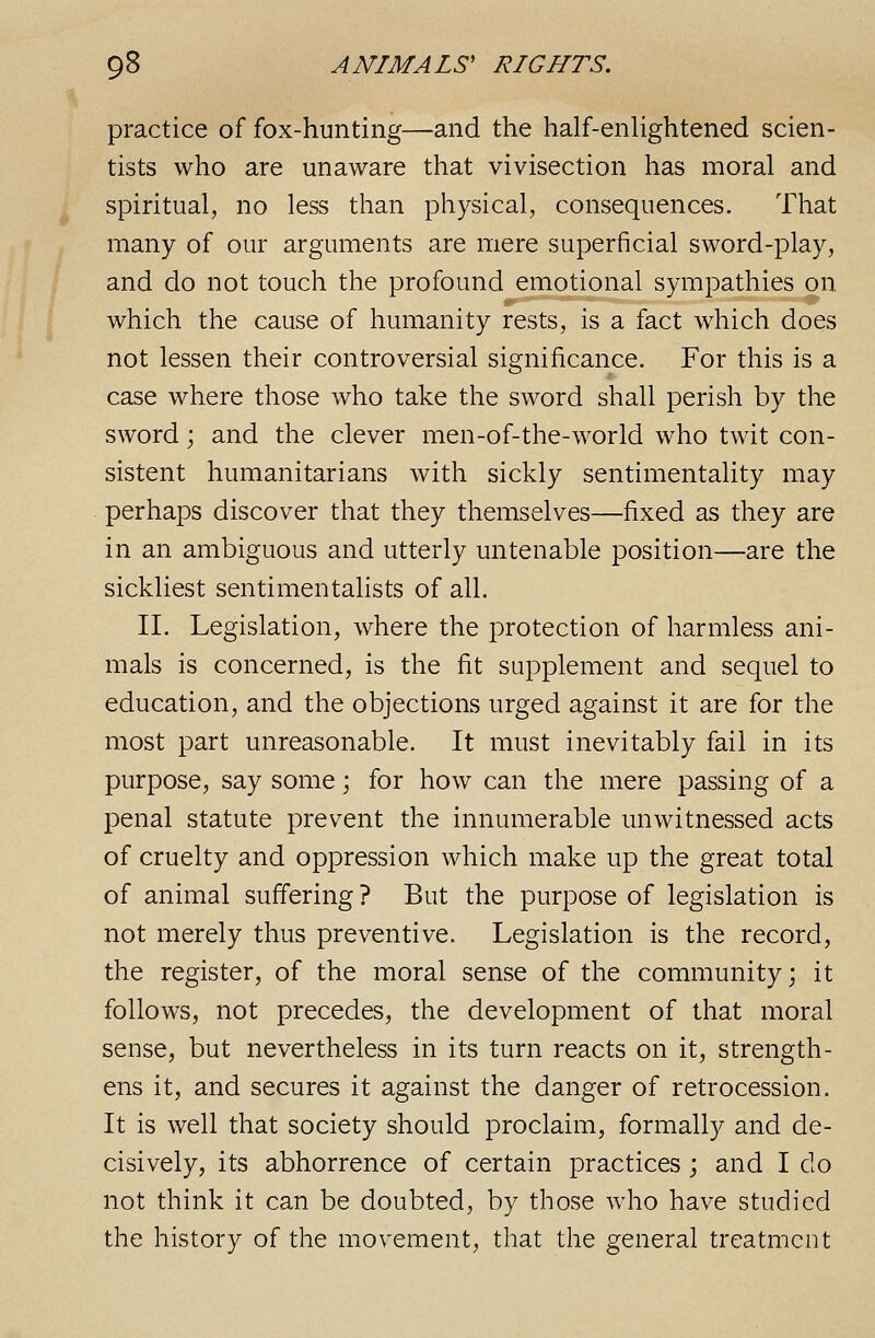 practice of fox-hunting—and the half-enUghtened scien- tists who are unaware that vivisection has moral and spiritual, no less than physical, consequences. That many of our arguments are mere superficial sword-play, and do not touch the profound emotional sympathies on which the cause of humanity rests, is a fact which does not lessen their controversial significance. For this is a case where those who take the sword shall perish by the sword; and the clever men-of-the-world who twit con- sistent humanitarians with sickly sentimentality may perhaps discover that they themselves—fixed as they are in an ambiguous and utterly untenable position—are the sickliest sentimentalists of all. II. Legislation, where the protection of harmless ani- mals is concerned, is the fit supplement and sequel to education, and the objections urged against it are for the most part unreasonable. It must inevitably fail in its purpose, say some; for how can the mere passing of a penal statute prevent the innumerable unwitnessed acts of cruelty and oppression which make up the great total of animal suffering ? But the purpose of legislation is not merely thus preventive. Legislation is the record, the register, of the moral sense of the community; it follows, not precedes, the development of that moral sense, but nevertheless in its turn reacts on it, strength- ens it, and secures it against the danger of retrocession. It is well that society should proclaim, formally and de- cisively, its abhorrence of certain practices; and I do not think it can be doubted, by those who have studied the history of the movement, that the general treatment