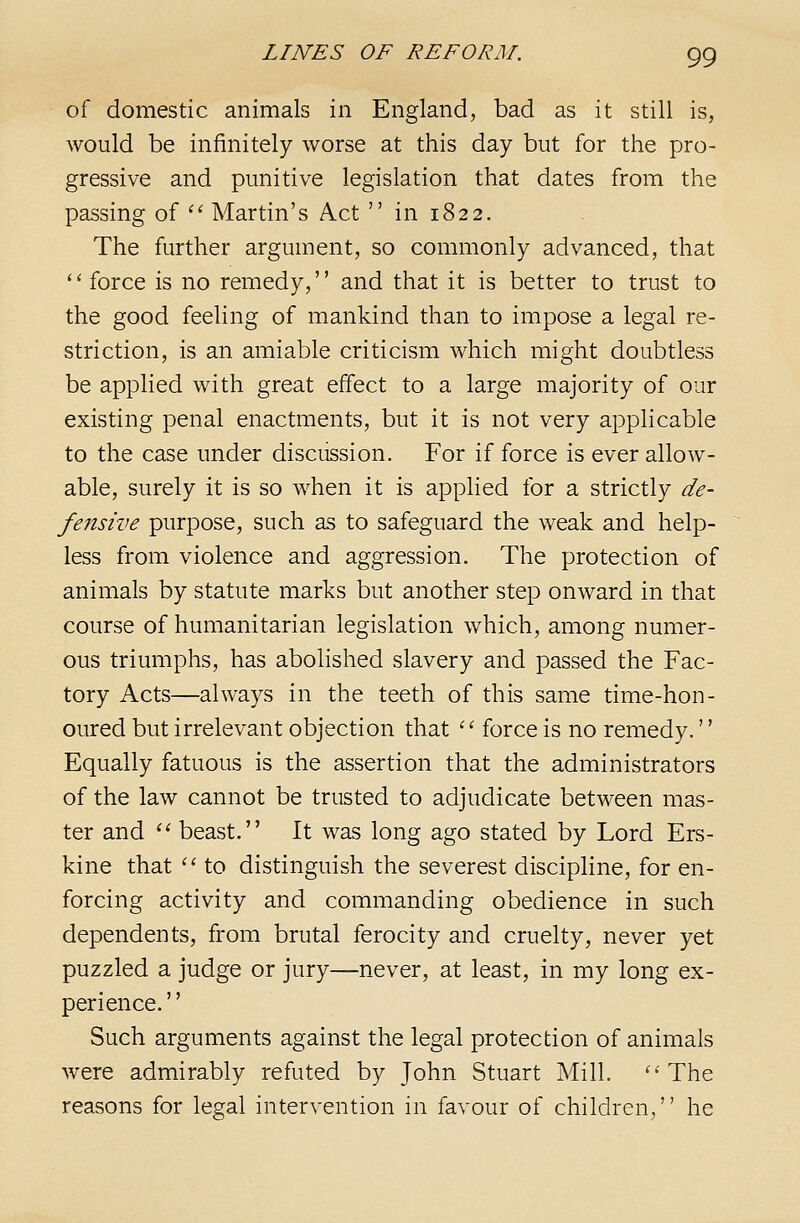 of domestic animals in England, bad as it still is, would be infinitely worse at this day but for the pro- gressive and punitive legislation that dates from the passing of '^ Martin's Act  in 1822. The further argument, so commonly advanced, that '' force is no remedy, and that it is better to trust to the good feeling of mankind than to impose a legal re- striction, is an amiable criticism which might doubtless be applied with great effect to a large majority of our existing penal enactments, but it is not very applicable to the case under discussion. For if force is ever allow- able, surely it is so when it is applied for a strictly de- fensive purpose, such as to safeguard the weak and help- less from violence and aggression. The protection of animals by statute marks but another step onward in that course of humanitarian legislation which, among numer- ous triumphs, has abolished slavery and passed the Fac- tory Acts—always in the teeth of this same time-hon- oured but irrelevant objection that '' force is no remedy.'' Equally fatuous is the assertion that the administrators of the law cannot be trusted to adjudicate between mas- ter and  beast. It was long ago stated by Lord Ers- kine that ^' to distinguish the severest discipline, for en- forcing activity and commanding obedience in such dependents, from brutal ferocity and cruelty, never yet puzzled a judge or jury—never, at least, in my long ex- perience. '' Such arguments against the legal protection of animals were admirably refuted by John Stuart Mill. ^'The reasons for legal intervention in favour of children, he