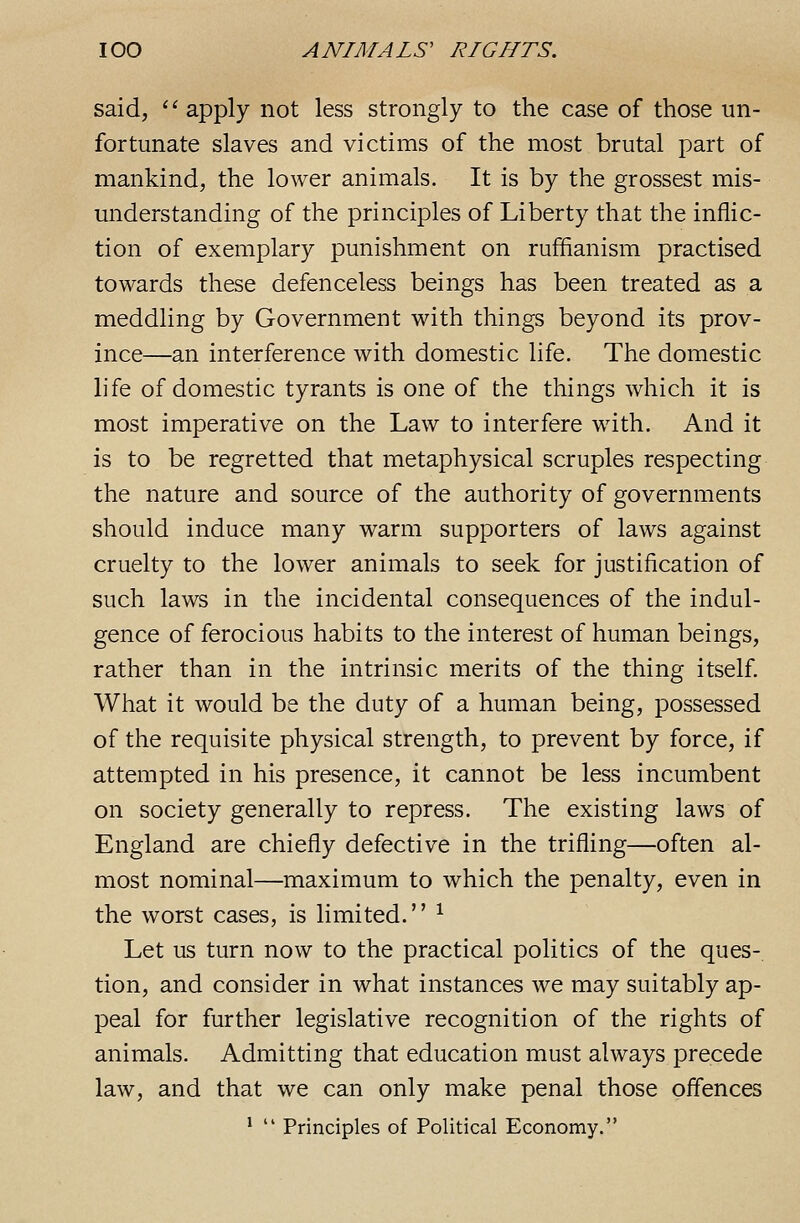 said, ' ^ apply not less strongly to the case of those un- fortunate slaves and victims of the most brutal part of mankind, the lower animals. It is by the grossest mis- understanding of the principles of Liberty that the inflic- tion of exemplary punishment on ruffianism practised towards these defenceless beings has been treated as a meddling by Government with things beyond its prov- ince—an interference with domestic life. The domestic life of domestic tyrants is one of the things which it is most imperative on the Law to interfere with. And it is to be regretted that metaphysical scruples respecting the nature and source of the authority of governments should induce many warm supporters of laws against cruelty to the lower animals to seek for justification of such laws in the incidental consequences of the indul- gence of ferocious habits to the interest of human beings, rather than in the intrinsic merits of the thing itself. What it would be the duty of a human being, possessed of the requisite physical strength, to prevent by force, if attempted in his presence, it cannot be less incumbent on society generally to repress. The existing laws of England are chiefly defective in the trifling—often al- most nominal—maximum to which the penalty, even in the worst cases, is limited. ^ Let us turn now to the practical politics of the ques- tion, and consider in what instances we may suitably ap- peal for further legislative recognition of the rights of animals. Admitting that education must always precede law, and that we can only make penal those offences ^  Principles of Political Economy.