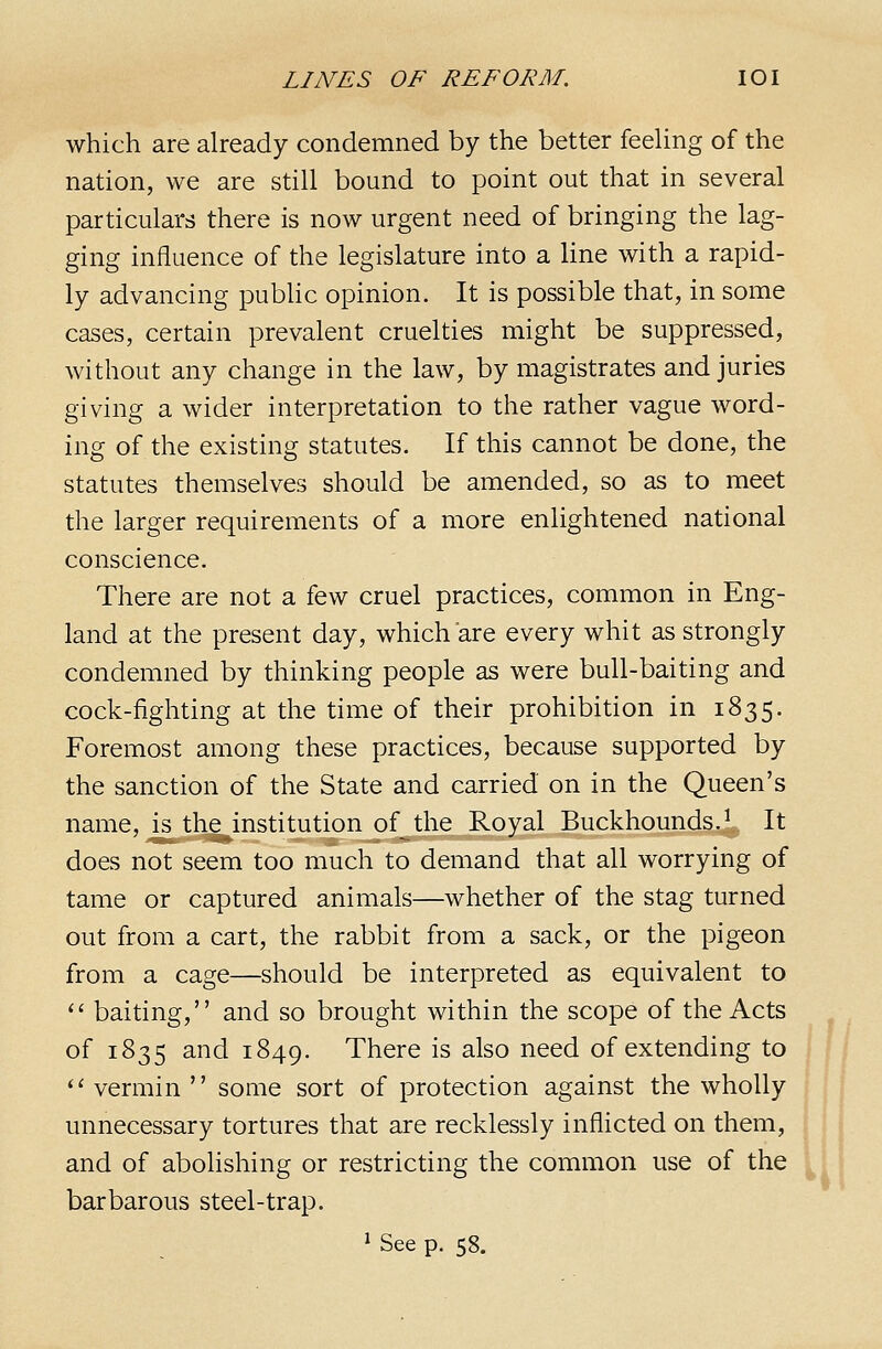 which are already condemned by the better feeUng of the nation, we are still bound to point out that in several particulars there is now urgent need of bringing the lag- ging influence of the legislature into a line with a rapid- ly advancing pubhc opinion. It is possible that, in some cases, certain prevalent cruelties might be suppressed, without any change in the law, by magistrates and juries giving a wider interpretation to the rather vague word- ing of the existing statutes. If this cannot be done, the statutes themselves should be amended, so as to meet the larger requirements of a more enlightened national conscience. There are not a few cruel practices, common in Eng- land at the present day, which are every whit as strongly condemned by thinking people as were bull-baiting and cock-fighting at the time of their prohibition in 1835. Foremost among these practices, because supported by the sanction of the State and carried on in the Queen's name, is the institution of the Royal Buckhounds./ It does not seem too much to demand that all worrying of tame or captured animals—whether of the stag turned out from a cart, the rabbit from a sack, or the pigeon from a cage—should be interpreted as equivalent to '' baiting, and so brought within the scope of the Acts of 1835 and 1849. There is also need of extending to '' vermin  some sort of protection against the wholly unnecessary tortures that are recklessly inflicted on them, and of abolishing or restricting the common use of the barbarous steel-trap. 1 See p. 58. W