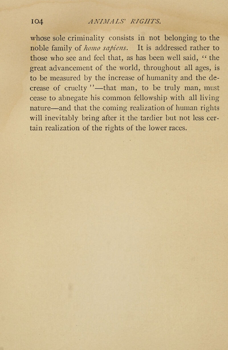 whose sole criminality consists in not belonging to the noble family of homo sapiens. It is addressed rather to those who see and feel that, as has been well said, '' the great advancement of the world, throughout all ages, is to be measured by the increase of humanity and the de- crease of cruelty—that man, to be truly man, must cease to abnegate his common fellowship with all living nature—and that the coming realization of human rights will inevitably bring after it the tardier but not less cer- tain realization of the rights of the lower races.