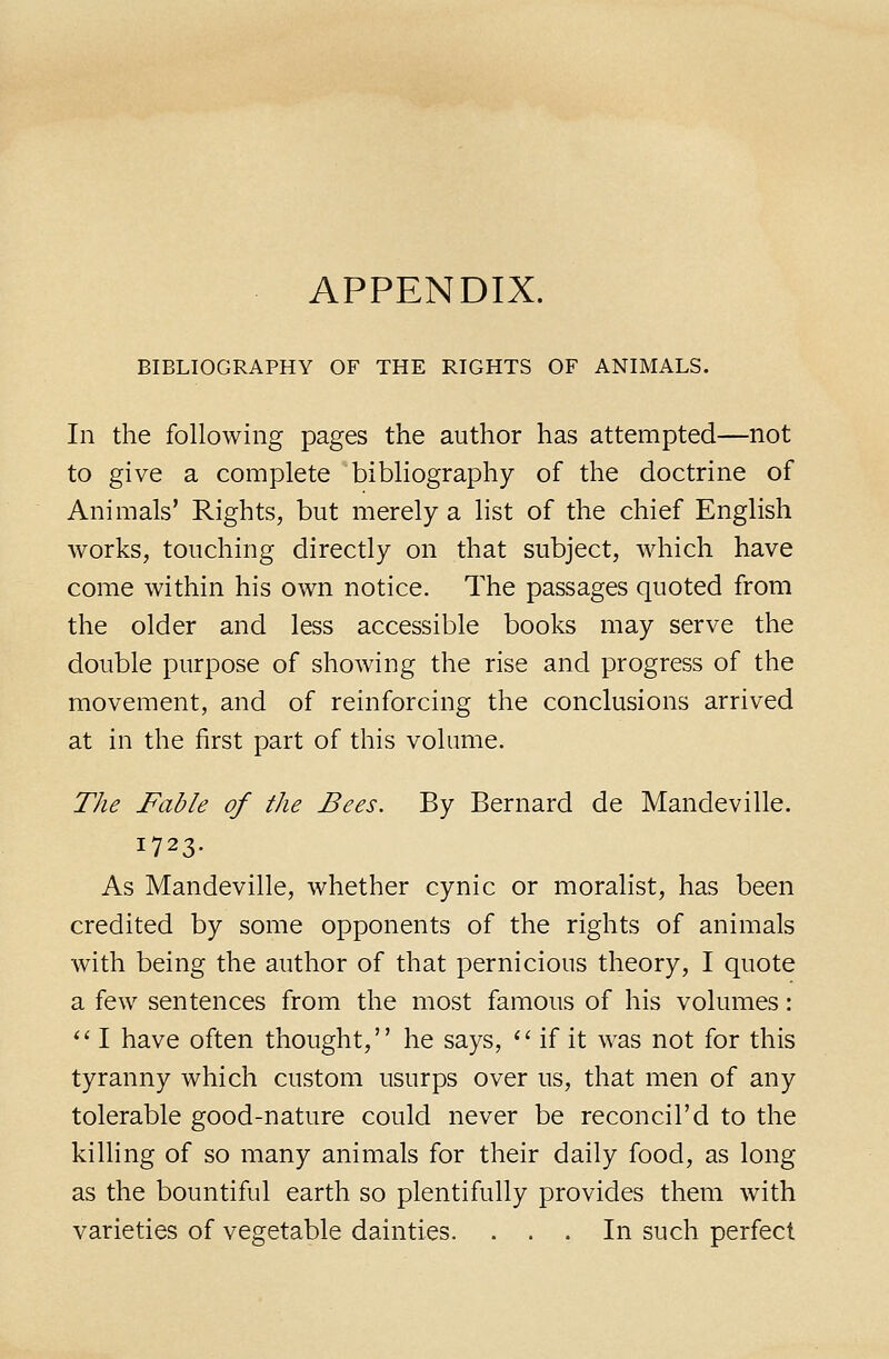 APPENDIX. BIBLIOGRAPHY OF THE RIGHTS OF ANIMALS. In the following pages the author has attempted—not to give a complete bibliography of the doctrine of Animals' Rights, but merely a list of the chief English works, touching directly on that subject, which have come within his own notice. The passages quoted from the older and less accessible books may serve the double purpose of showing the rise and progress of the movement, and of reinforcing the conclusions arrived at in the first part of this volume. The Fable of the Bees. By Bernard de Mandeville. 1723. As Mandeville, whether cynic or moralist, has been credited by some opponents of the rights of animals with being the author of that pernicious theory, I quote a few sentences from the most famous of his volumes: '' I have often thought, he says, '' if it was not for this tyranny which custom usurps over us, that men of any tolerable good-nature could never be reconcil'd to the killing of so many animals for their daily food, as long as the bountiful earth so plentifully provides them with varieties of vegetable dainties. ... In such perfect