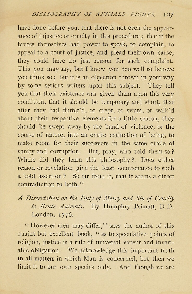 have done before you, that there is not even the appear- ance of injustice or cruelty in this procedure; that if the brutes themselves had power to speak, to complain, to appeal to a court of justice, and plead their own cause, they could have no just reason for such complaint. This you may say, but I know you too well to believe you think so ; but it is an objection thrown in your way by some serious writers upon this subject. They tell you that their existence was given them upon this very condition, that it should be temporary and short, that after they had flutter'd, or crept, or swam, or walk'd about their respective elements for a little season, they should be swept away by the hand of violence, or the course of nature, into an entire extinction of being, to make room for their successors in the same circle of vanity and corruption. But, pray, who told them so ? Where did they learn this philosophy? Does either reason or revelation give the least countenance to such a bold assertion ? So far from it, that it seems a direct contradiction to both. A Dissei^tation on the Duty of Mercy and Sin of Cruelty to Brute Animals. By Humphry Primatt, D.D. London, 1776. ''However men may differ, says the author of this quaint but excellent book, ''as to speculative points of rehgion, justice is a rule of universal extent and invari- able obligation. We acknowledge this important truth in all matters in which Man is concerned, but then we limit it to our own species only. And though we are