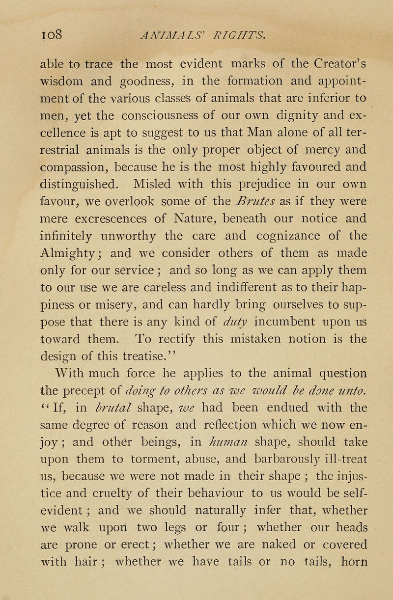 able to trace the most evident marks of the Creator's wisdom and goodness, in the formation and appoint- ment of the various classes of animals that are inferior to men, yet the consciousness of our own dignity and ex- cellence is apt to suggest to us that Man alone of all ter- restrial animals is the only proper object of mercy and compassion, because he is the most highly favoured and distinguished. Misled with this prejudice in our own favour, we overlook some of the Brutes as if they were mere excrescences of Nature, beneath our notice and infinitely unworthy the care and cognizance of the Almighty; and we consider others of them as made only for our service; and so long as we can apply them to our use we are careless and indifferent as to their hap- piness or misery, and can hardly bring ourselves to sup- pose that there is any kind of duty incumbent upon us toward them. To rectify this mistaken notion is the design of this treatise. With much force he applies to the animal question the precept of doing to others as we would be done unto. ''If, in brutal shape, we had been endued with the same degree of reason and reflection which we now en- joy ; and other beings, in Jiuman shape, should take upon them to torment, abuse, and barbarously ill-treat us, because we were not made in their shape ; the injus- tice and cruelty of their behaviour to us would be self- evident ; and we should naturally infer that, whether we walk upon two legs or four; whether our heads are prone or erect; whether we are naked or covered with hair; whether we have tails or no tails, horn