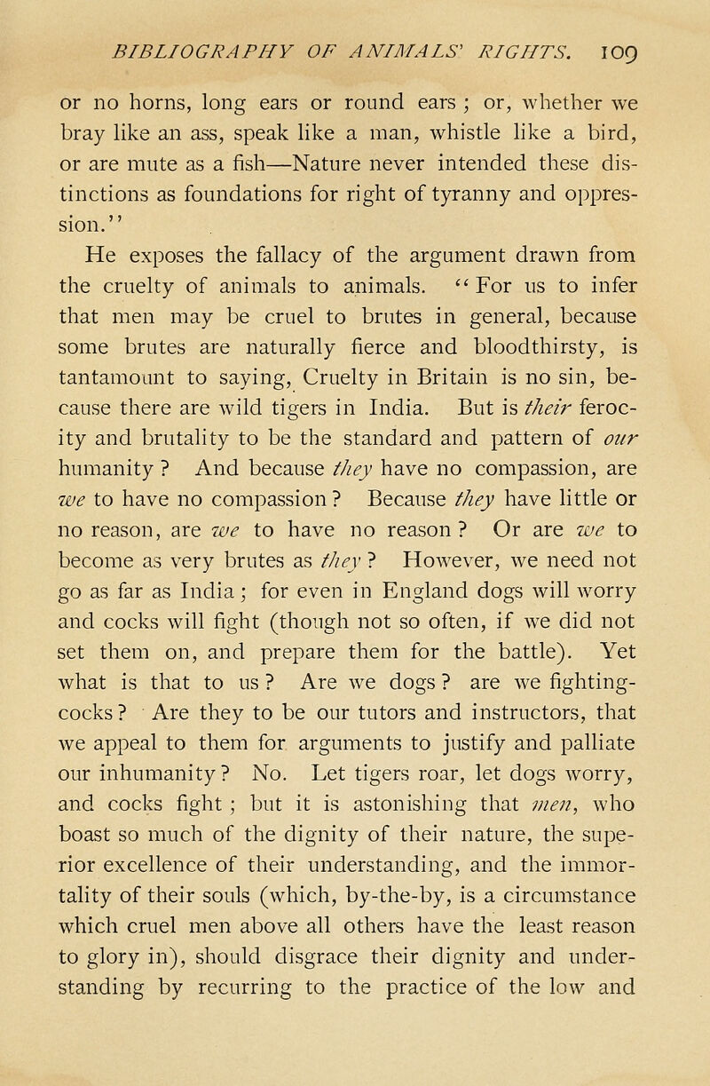 or no horns, long ears or round ears ; or, whether we bray like an ass, speak like a man, whistle like a bird, or are mute as a fish—Nature never intended these dis- tinctions as foundations for right of tyranny and oppres- sion. He exposes the fallacy of the argument drawn from the cruelty of animals to animals. For us to infer that men may be cruel to brutes in general, because some brutes are naturally fierce and bloodthirsty, is tantamount to saying. Cruelty in Britain is no sin, be- cause there are wild tigers in India. But is their feroc- ity and brutality to be the standard and pattern of our humanity ? And because tJiey have no compassion, are we to have no compassion ? Because they have little or no reason, are we to have no reason? Or are we to become as very brutes as they ? However, we need not go as far as India; for even in England dogs will worry and cocks will fight (though not so often, if we did not set them on, and prepare them for the battle). Yet what is that to us ? Are we dogs ? are we fighting- cocks ? Are they to be our tutors and instructors, that we appeal to them for arguments to justify and palliate our inhumanity ? No. Let tigers roar, let dogs worry, and cocks fight ; but it is astonishing that men, who boast so much of the dignity of their nature, the supe- rior excellence of their understanding, and the immor- tality of their souls (which, by-the-by, is a circumstance which cruel men above all others have the least reason to glory in), should disgrace their dignity and under- standing by recurring to the practice of the low and