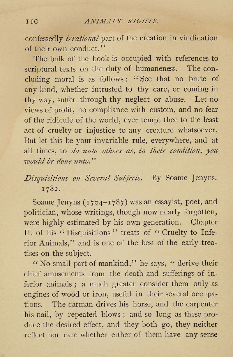 confessedly irrational part of the creation in vindication of their own conduct.'' The bulk of the book is occupied with references to scriptural texts on the duty of humaneness. The con- cluding moral is as follows : ' ^ See that no brute of any kind, whether intrusted to thy care, or coming in thy way, suffer through thy neglect or abuse. Let no views of profit, no compliance with custom, and no fear of the ridicule of the world, ever tempt thee to the least act of cruelty or injustice to any creature whatsoever. But let this be your invariable rule, everywhere, and at all times, to do tmto others as, in their condition, yotc would be done unto,'' Disquisitio7is on Sevei^al Subjects. By Soame Jenyns. 1782. Soame Jenyns (i 704-1787) was an essayist, poet, and politician, whose writings, though now nearly forgotten, were highly estimated by his own generation. Chapter II. of his '' Disquisitions  treats of '' Cruelty to Infe- rior Animals, and is one of the best of the early trea- tises on the subject. *' No small part of mankind, he says, '' derive their chief amusements from the death and sufferings of in- ferior animals ; a much greater consider them only as engines of wood or iron, useful in their several occupa- tions. The carman drives his horse, and the carpenter his nail, by repeated blows; and so long as these pro- duce the desired effect, and they both go, they neither reflect nor care whether either of them have any sense
