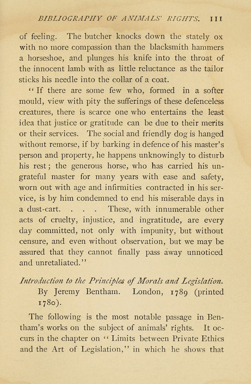 of feeling. The butcher knocks down the stately ox with no more compassion than the blacksmith hammers a horseshoe, and plunges his knife into the throat of the innocent iamb with as little reluctance as the tailor sticks his needle into the collar of a coat. ''■ If there are some few who, formed in a softer mould, view with pity the sufferings of these defenceless creatures, there is scarce one who entertains the least idea that justice or gratitude can be due to their merits or their services. The social and friendly dog is hanged without remorse, if by barking in defence of his master's person and property, he happens unknowingly to disturb his rest; the generous horse, who has carried his un- grateful master for many years with ease and safety, worn out with age and infirmities contracted in his ser- vice, is by him condemned to end his miserable days in a dust-cart. . . . These, with innumerable other acts of cruelty, injustice, and ingratitude, are every day committed, not only with impunity, but without censure, and even without observation, but we may be assured that they cannot finally pass away unnoticed and unretaliated. Introduction to the Principles of Morals aitd Legislation. By Jeremy Bentham. London, 1789 (printed 1780). The following is the most notable passage in Ben- tham's works on the subject of animals' rights. It oc- curs in the chapter on  Limits between Private Ethics and the Art of Legislation, in which he shows that