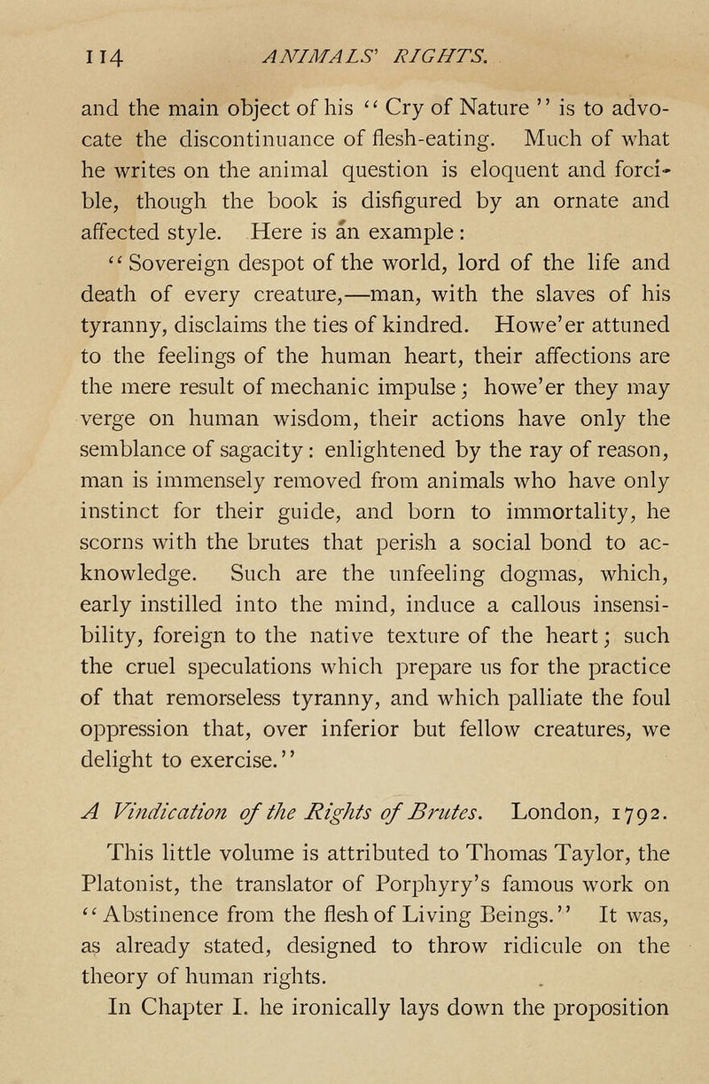 and the main object of his '' Cry of Nature  is to advo- cate the discontinuance of flesh-eating. Much of what he writes on the animal question is eloquent and forci- ble, though the book is disfigured by an ornate and affected style. Here is an example : Sovereign despot of the world, lord of the life and death of every creature,—man, with the slaves of his tyranny, disclaims the ties of kindred. Howe'er attuned to the feelings of the human heart, their affections are the mere result of mechanic impulse; howe'er they may verge on human wisdom, their actions have only the semblance of sagacity : enlightened by the ray of reason, man is immensely removed from animals who have only instinct for their guide, and born to immortality, he scorns with the brutes that perish a social bond to ac- knowledge. Such are the unfeeling dogmas, which, early instilled into the mind, induce a callous insensi- bility, foreign to the native texture of the heart; such the cruel speculations which prepare us for the practice of that remorseless tyranny, and which palliate the foul oppression that, over inferior but fellow creatures, we delight to exercise. A Vindication of the Rights of Brutes. London, 1792. This little volume is attributed to Thomas Taylor, the Platonist, the translator of Porphyry's famous work on ''Abstinence from the flesh of Living Beings. It was, as already stated, designed to throw ridicule on the theory of human rights. In Chapter I. he ironically lays down the proposition