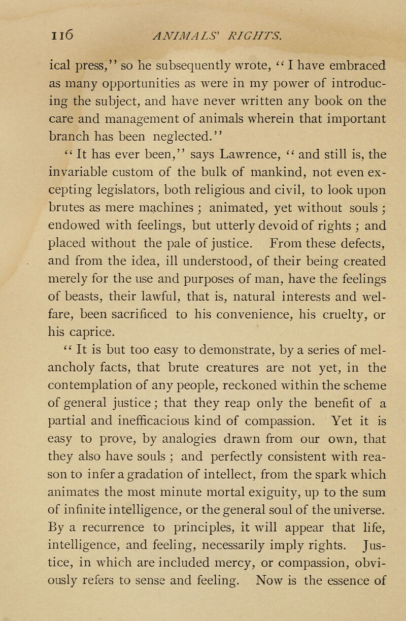 ical press, so he subsequently wrote, '' I have embraced as many opportunities as were in my power of introduc- ing the subject, and have never written any book on the care and management of animals wherein that important branch has been neglected.'' '' It has ever been, says Lawrence, '' and still is, the invariable custom of the bulk of mankind, not even ex- cej^ting legislators, both religious and civil, to look upon brutes as mere machines ; animated, yet without souls ; endowed with feelings, but utterly devoid of rights ; and placed without the pale of justice. From these defects, and from the idea, ill understood, of their being created merely for the use and purposes of man, have the feelings of beasts, their lawful, that is, natural interests and wel- fare, been sacrificed to his convenience, his cruelty, or his caprice. ^' It is but too easy to demonstrate, by a series of mel- ancholy facts, that brute creatures are not yet, in the contemplation of any people, reckoned within the scheme of general justice; that they reap only the benefit of a partial and inefficacious kind of compassion. Yet it is easy to prove, by analogies drawn from our own, that they also have souls ; and perfectly consistent with rea- son to infer a gradation of intellect, from the spark which animates the most minute mortal exiguity, up to the sum of infinite intelligence, or the general soul of the universe. By a recurrence to principles, it will appear that life, intelligence, and feeling, necessarily imply rights. Jus- tice, in which are included mercy, or compassion, obvi- ously refers to sense and feeling. Now is the essence of