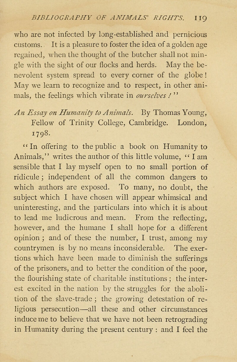 who are not infected by long-established and pernicious customs. It is a pleasure to foster the idea of a golden age regained, when the thought of the butcher shall not min- gle with the sight of our flocks and herds. May the be- nevolent system spread to every corner of the globe! May we learn to recognize and to respect, in other ani- mals, the feelings which vibrate in ourselves ! '' A71 Essay on Himianiiy to Animals. By Thomas Young, Fellow of Trinity College, Cambridge. London, 1798. **In offering to the public a book on Humanity to Animals, writes the author of this little volume,  I am sensible that I lay myself open to no small portion of ridicule; independent of all the common dangers to which authors are exposed. To many, no doubt, the subject which I have chosen will appear whimsical and uninteresting, and the particulars into which it is about to lead me ludicrous and mean. From the reflecting, however, and the humane I shall hope for a different opinion; and of these the number, I trust, among my countrymen is by no means inconsiderable. The exer- tions which have been made to diminish the sufferings of the prisoners, and to better the condition of the poor, the flourishing state of charitable institutions; the inter- est excited in the nation by the struggles for the aboli- tion of the slave-trade; the growing detestation of re- ligious persecution—all these and other circumstances induce me to believe that we have not been retrograding in Humanity during the present century : and I feel the