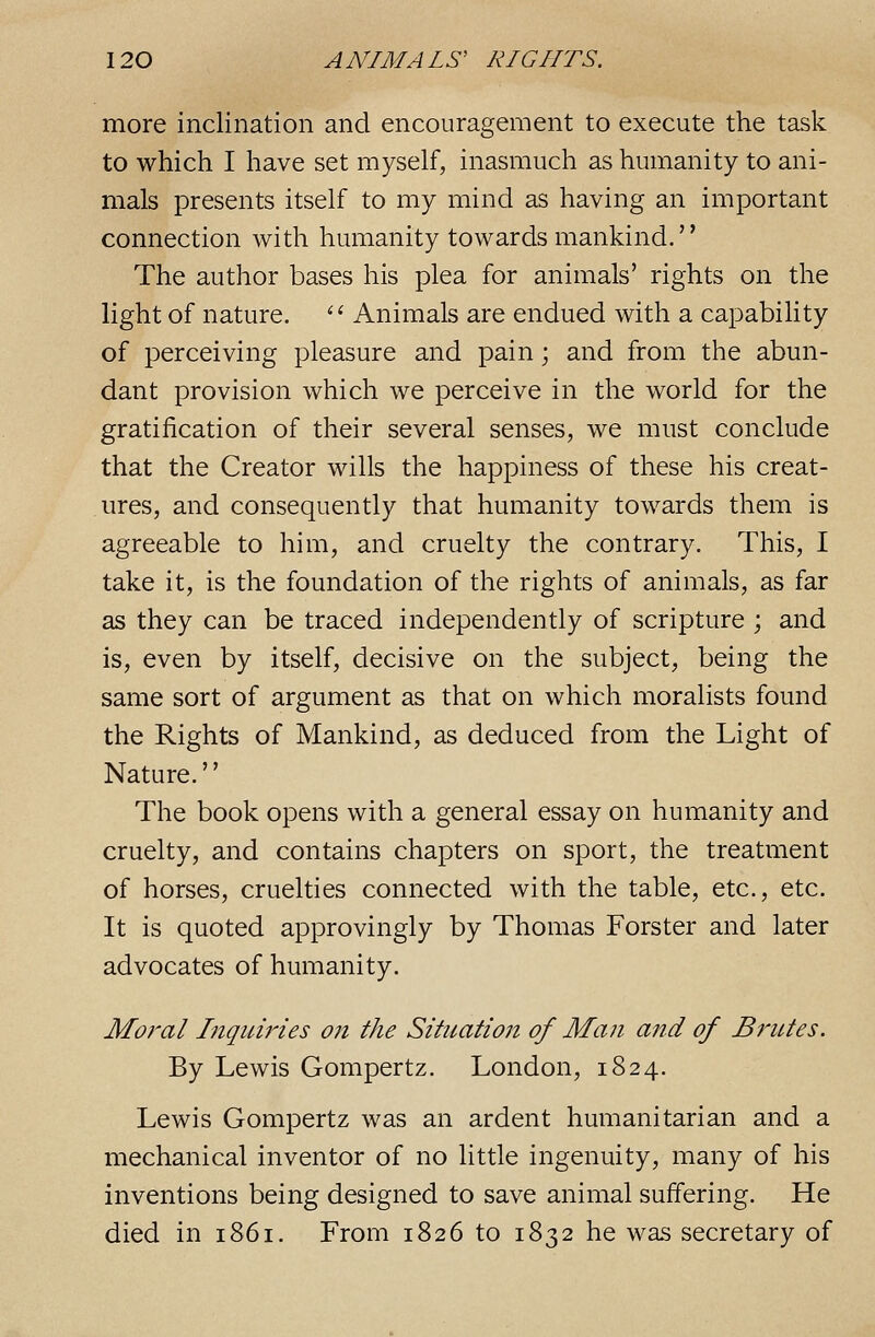 more inclination and encouragement to execute the task to which I have set myself, inasmuch as humanity to ani- mals presents itself to my mind as having an important connection with humanity towards mankind. The author bases his plea for animals' rights on the light of nature. '^ Animals are endued with a capability of perceiving pleasure and pain; and from the abun- dant provision which we perceive in the world for the gratification of their several senses, we must conclude that the Creator wills the happiness of these his creat- ures, and consequently that humanity towards them is agreeable to him, and cruelty the contrary. This, I take it, is the foundation of the rights of animals, as far as they can be traced independently of scripture ; and is, even by itself, decisive on the subject, being the same sort of argument as that on which moralists found the Rights of Mankind, as deduced from the Light of Nature.'' The book opens with a general essay on humanity and cruelty, and contains chapters on sport, the treatment of horses, cruelties connected with the table, etc., etc. It is quoted approvingly by Thomas Forster and later advocates of humanity. Moral Inquiries on the Situation of Man and of Brutes. By Lewis Gompertz. London, 1824. Lewis Gompertz was an ardent humanitarian and a mechanical inventor of no little ingenuity, many of his inventions being designed to save animal suffering. He died in 1861. From 1826 to 1832 he was secretary of