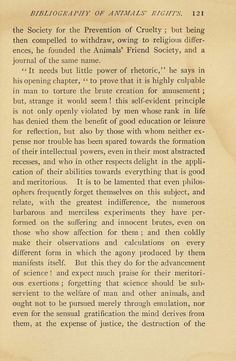 the Society for the Prevention of Cruelty ; but being then compelled to withdraw, owing to religions differ- ences, he founded the Animals' Friend Society, and a journal of the same name. ''It needs but little power of rhetoric, he says in his opening chapter,  to prove that it is highly culpable in man to torture the brute creation for amusement; but, strange it would seem! this self-evident principle is not only openly violated by men whose rank in life has denied them the benefit of good education or leisure for reflection, but also by those with whom neither ex- pense nor trouble has been spared towards the formation of their intellectual powers, even in their most abstracted recesses, and who in other respects delight in the appli- cation of their abilities towards everything that is good and meritorious. It is to be lamented that even philos- ophers frequently forget themselves on this subject, and relate, with the greatest indifference, the numerous barbarous- and merciless experiments they have per- formed on the suffering and innocent brutes, even on those who show affection for them ; and then coldly make their observations and calculations on every different form in which the agony produced by them manifests itself. But this they do for the advancement of science ! and expect much praise for their meritori- ous exertions ; forgetting that science should be sub- servient to the welfare of man and other animals, and ought not to be pursued merely through emulation, nor even for the sensual gratification the mind derives from them, at the expense of justice, the destruction of the