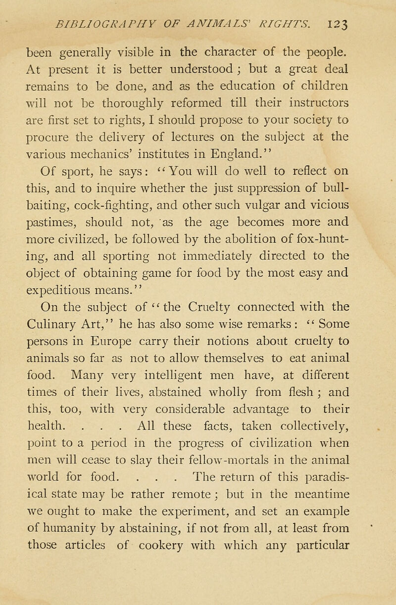 been generally visible in the character of the people. At present it is better understood ; but a great deal remains to be done, and as the education of children will not be thoroughly reformed till their instructors are first set to rights, I should propose to your society to procure the delivery of lectures on the subject at the various mechanics' institutes in England. Of sport, he says: ''You will do well to reflect on this, and to inquire whether the just suppression of bull- baiting, cock-fighting, and other such vulgar and vicious pastimes, should not, as the age becomes more and more civilized, be followed by the abolition of fox-hunt- ing, and all sporting not immediately directed to the object of obtaining game for food by the most easy and expeditious means.'' On the subject of '' the Cruelty connected with the Culinary Art,'' he has also some wise remarks : '' Some persons in Europe carry their notions about cruelty to animals so far as not to allow themselves to eat animal food. Many very intelligent men have, at different times of their lives, abstained wholly from flesh ; and this, too, with very considerable advantage to their health. . . . All these facts, taken collectively, point to a period in the progress of civilization when men will cease to slay their fellow-mortals in the animal world for food. . . . The return of this paradis- ical state may be rather remote; but in the meantime we ought to make the experiment, and set an example of humanity by abstaining, if not from all, at least from those articles of cookery with which any particular