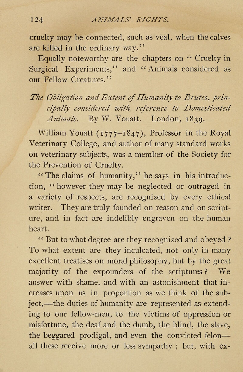 cruelty may be connected, such as veal, when the calves are killed in the ordinary way.'' Equally noteworthy are the chapters on '' Cruelty in Surgical Experiments,'' and '' Animals considered as our Fellow Creatures.'' The Obligation and Extent of Humanity to Brutes, prin- cipally considered with reference to Domesticated Animals. By W. Youatt. London, 1839. William Youatt (i777-1847), Professor in the Royal Veterinary College, and author of many standard works on veterinary subjects, was a member of the Society for the Prevention of Cruelty.  The claims of humanity, he says in his introduc- tion, ''however they may be neglected or outraged in a variety of respects, are recognized by every ethical writer. They are truly founded on reason and on script- ure, and in fact are indelibly engraven on the human heart. '' But to what degree are they recognized and obeyed ? To what extent are they inculcated, not only in many excellent treatises on moral philosophy, but by the great majority of the expounders of the scriptures ? We answer with shame, and with an astonishment that in- creases upon us in proportion as we think of the sub- ject,—the duties of humanity are represented as extend- ing to our fellow-men, to the victims of oppression or misfortune, the deaf and the dumb, the blind, the slave, the beggared prodigal, and even the convicted felon— all these receive more or less sympathy ; but, with ex-