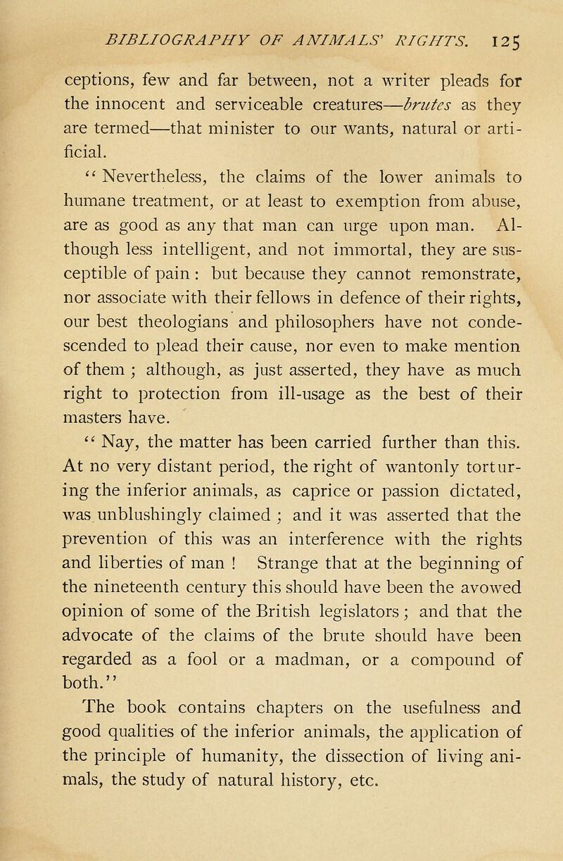 ceptions, few and far between, not a writer pleads for the innocent and serviceable creatures—brutes as they are termed—that minister to our wants, natural or arti- ficial. '' Nevertheless, the claims of the lower animals to humane treatment, or at least to exemption from abuse, are as good as any that man can urge upon man. Al- though less intelligent, and not immortal, they are sus- ceptible of pain : but because they cannot remonstrate, nor associate with their fellows in defence of their rights, our best theologians and philosophers have not conde- scended to plead their cause, nor even to make mention of them ; although, as just asserted, they have as much right to protection from ill-usage as the best of their masters have. '' Nay, the matter has been carried further than this. At no very distant period, the right of wantonly tortur- ing the inferior animals, as caprice or passion dictated, was.unblushingly claimed ; and it was asserted that the prevention of this was an interference with the rights and liberties of man ! Strange that at the beginning of the nineteenth century this should have been the avowed opinion of some of the British legislators; and that the advocate of the claims of the brute should have been regarded as a fool or a madman, or a compound of both. The book contains chapters on the usefulness and good qualities of the inferior animals, the application of the principle of humanity, the dissection of living ani- mals, the study of natural history, etc.