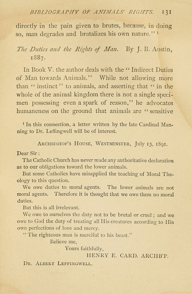 directly in the pain given to brutes, because, in doing so, man degrades and brutalizes his own nature.'' ^ The Duties and the Rights of Man. By J. B. Austin, 1887. In Book V. the author deals with the '^ Indirect Duties of Man towards Animals. While not allowing more than '' instinct  to animals, and asserting that ''■ in the whole of the animal kingdom there is not a single speci- men possessing even a spark of reason, he advocates humaneness on the ground that animals are ''sensitive ^ In this connection, a letter written by the late Cardinal Man- ning to Dr. Leffingwell will be of interest. Archbishop's House, Westminster, July 13, i8gi. Dear Sir : The Catholic Church has never made any authoritative declaration as to our obligations toward the lower animals. But some Catholics have misapplied the teaching of Moral The- ology to this question. We owe duties to moral agents. The lower animals are not moral agents. Therefore it is thought that we owe them no moral duties. But this is all irrelevant. We owe to ourselves the duty not to be brutal or cruel; and we owe to God the duty of treating all His creatures according to His own perfections of love and mercy.  The righteous man is merciful to his beast. Believe me. Yours faithfully, HENRY E. CARD. ARCHB'P. Dr. Albert Leffingwell.