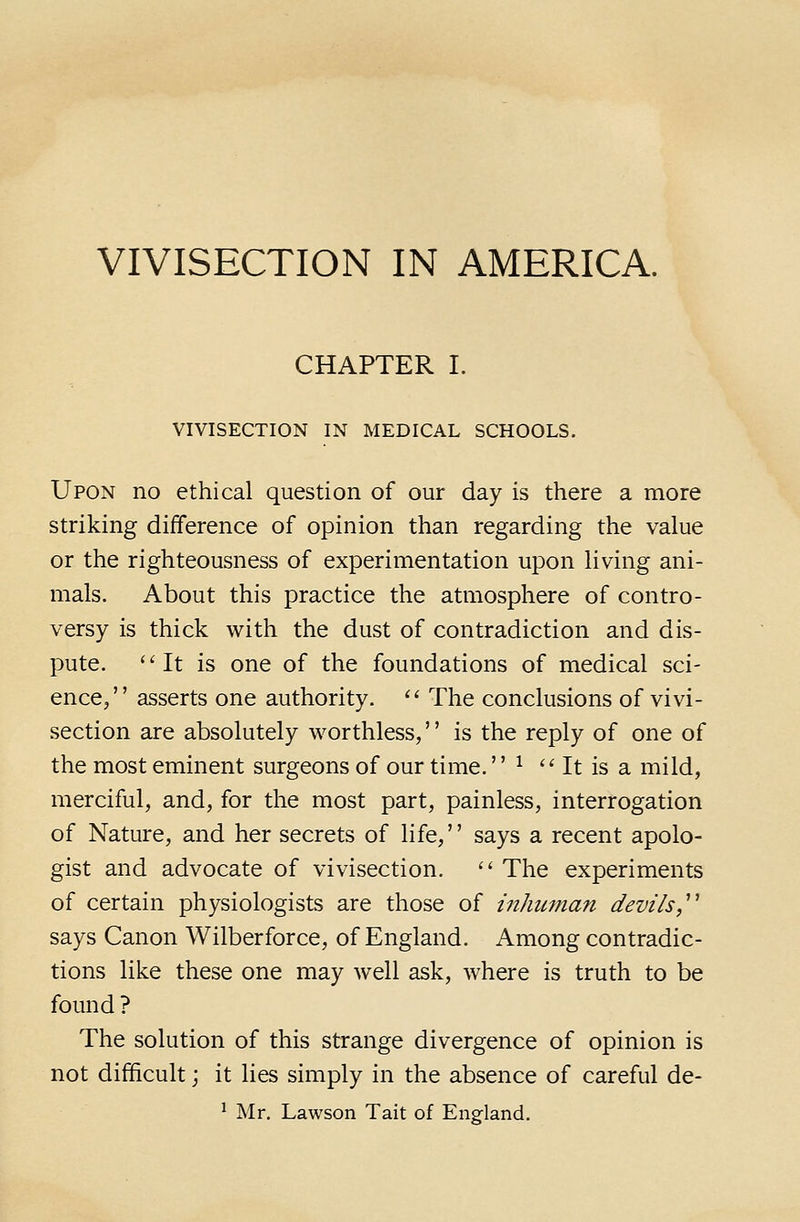 CHAPTER I. VIVISECTION IN MEDICAL SCHOOLS. Upon no ethical question of our day is there a more striking difference of opinion than regarding the value or the righteousness of experimentation upon living ani- mals. About this practice the atmosphere of contro- versy is thick with the dust of contradiction and dis- pute. ''It is one of the foundations of medical sci- ence/' asserts one authority.  The conclusions of vivi- section are absolutely worthless, is the reply of one of the most eminent surgeons of our time. ^  It is a mild, merciful, and, for the most part, painless, interrogation of Nature, and her secrets of life, says a recent apolo- gist and advocate of vivisection.  The experiments of certain physiologists are those of mhuman devils,^^ says Canon Wilberforce, of England. Among contradic- tions like these one may well ask, where is truth to be found ? The solution of this strange divergence of opinion is not difficult; it lies simply in the absence of careful de- ' Mr. Lawson Tait of England.