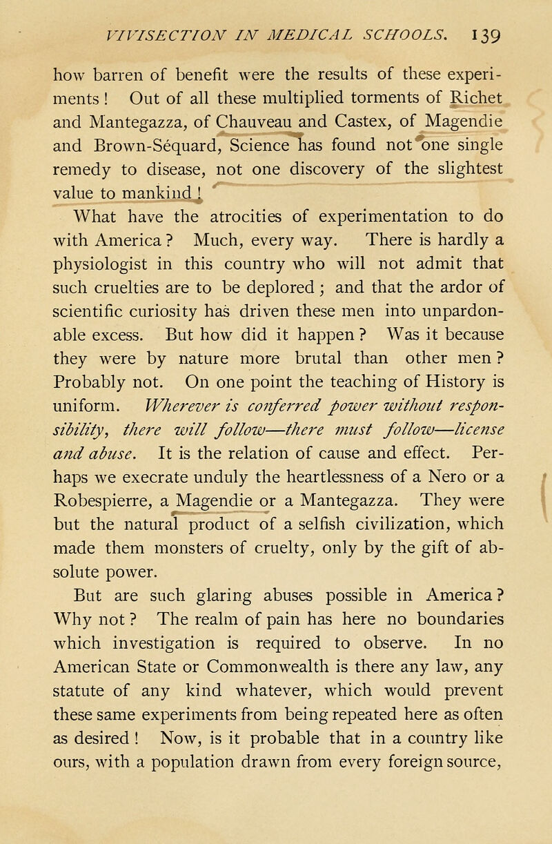 how barren of benefit were the results of these experi- ments ! Out of all these multiphed torments of Richet and Mantegazza, of Chauveau and Castex, of Magendie and Brown-Sequard, Science has found not one single remedy to disease, not one discovery of the slightest value to mankind ! What have the atrocities of experimentation to do with America ? Much, every way. There is hardly a physiologist in this country who will not admit that such cruelties are to be deplored; and that the ardor of scientific curiosity has driven these men into unpardon- able excess. But how did it happen ? Was it because they were by nature more brutal than other men ? Probably not. On one point the teaching of History is uniform. Wherever is confei'red power without respon- sibility, there will follow—there must follow—license a?td abuse. It is the relation of cause and effect. Per- haps we execrate unduly the heartlessness of a Nero or a Robespierre, a Magendie or a Mantegazza. They were but the natural product of a selfish civilization, which made them monsters of cruelty, only by the gift of ab- solute power. But are such glaring abuses possible in America ? Why not ? The realm of pain has here no boundaries which investigation is required to observe. In no American State or Commonwealth is there any law, any statute of any kind whatever, which would prevent these same experiments from being repeated here as often as desired ! Now, is it probable that in a country like ours, with a population drawn from every foreign source.