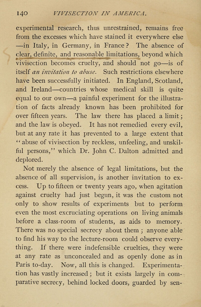 experimental research, thus unrestrained, remains free from the excesses which have stained it everywhere else —in Italy, in Germany, in France ? The absence of clear, definite, and reasonable limitations, beyond which vivisection becomes cruelty, and should not go—is of itself an invitation to almse. Such restrictions elsewhere have been successfully initiated. In England, Scotland, and Ireland—countries whose medical skill is quite equal to our own—a painful experiment for the illustra- tion of facts already known has been prohibited for over fifteen years. The law there has placed a limit; and the law is obeyed. It has not remedied every evil, but at any rate it has prevented to a large extent that ''abuse of vivisection by reckless, unfeeling, and unskil- ful persons, which Dr. John C. Dalton admitted and deplored. Not merely the absence of legal limitations, but the absence of all supervision, is another invitation to ex- cess. Up to fifteen or twenty years ago, when agitation against cruelty had just begun, it was the custom not only to show results of experiments but to perform even the most excruciating operations on living animals before a class-room of students, as aids to memory. There was no special secrecy about them ; anyone able to find his way to the lecture-room could observe every- thing. If there were indefensible cruelties, they were at any rate as unconcealed and as openly done as in Paris to-day. Now, all this is changed. Experimenta- tion has vastly increased; but it exists largely in com- parative secrecy, behind locked doors, guarded by sen-