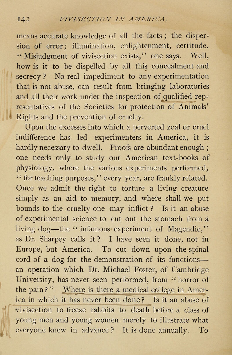 means accurate knowledge of all the facts ; the disper- sion of error; illumination, enlightenment, certitude. '^ Misjudgment of vivisection exists, one says. Well, how is it to be dispelled by all this concealment and secrecy ? No real impediment to any experimentation that is not abuse, can result from bringing laboratories and all their work under the inspection of qualified rep- resentatives of the Societies for protection of Animals' Rights and the prevention of cruelty. Upon the excesses into which a perverted zeal or cruel indifference has led experimenters in America, it is hardly necessary to dwell. Proofs are abundant enough ; one needs only to study our American text-books of physiology, where the various experiments performed, ^^ for teaching purposes, every year, are frankly related. Once we admit the right to torture a living creature simply as an aid to memory, and where shall we put bounds to the cruelty one may inflict ? Is it an abuse of experimental science to cut out the stomach from a living dog—the ''infamous experiment of Magendie, as Dr. Sharpey calls it ? I have seen it done, not in Europe, but America. To cut down upon the spinal cord of a dog for the demonstration of its functions— an operation which Dr. Michael Foster, of Cambridge University, has never seen performed, from horror of the pain?  ^here is there a medical college in Amer- ica in which it has never been done? Is it an abuse of vivisection to freeze rabbits to death before a class of !/ young men and young women merely to illustrate what i everyone knew in advance ? It is done annually. To
