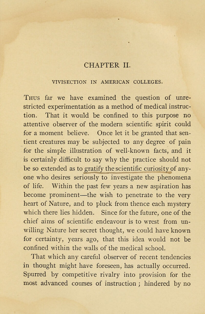 VIVISECTION IN AMERICAN COLLEGES. Thus far we have examined the question of unre- stricted experimentation as a method of medical instruc- tion. That it would be confined to this purpose no attentive observer of the modern scientific spirit could for a moment believe. Once let it be granted that sen- tient creatures may be subjected to any degree of pain for the simple illustration of well-known facts, and it is certainly difficult to say why the practice should not be so extended as to gratify the scientific curiosity of any- one who desires seriously to investigate the phenomena of life. Within the past few years a new aspiration has become prominent—the wish to penetrate to the very heart of Nature, and to pluck from thence each mystery which there lies hidden. Since for the future, one of the chief aims of scientific endeavour is to wTest from un- willing Nature her secret thought, we could have known for certainty, years ago, that this idea would not be confined within the walls of the medical school. That which any careful observer of recent tendencies in thought might have foreseen, has actually occurred. Spurred by competitive rivalry into provision for the most advanced courses of instruction ; hindered by no