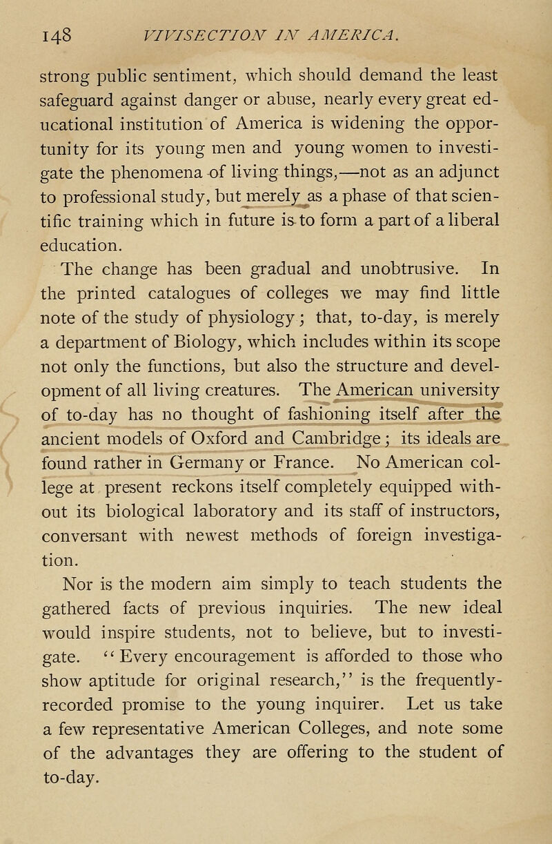 Strong public sentiment, which should demand the least safeguard against danger or abuse, nearly every great ed- ucational institution of America is widening the oppor- tunity for its young men and young women to investi- gate the phenomena -of living things,—not as an adjunct to professional study, but merely as a phase of that scien- tific training which in future is-to form a part of a liberal education. The change has been gradual and unobtrusive. In the printed catalogues of colleges we may find little note of the study of physiology; that, to-day, is merely a department of Biology, which includes within its scope not only the functions, but also the structure and devel- opment of all living creatures. The American university of to-day has no thought of fashioning itself after the ancient models of Oxford and Cambridge; its ideals are found rather in Germany or France. No American col- lege at present reckons itself completely equipped with- out its biological laboratory and its staff of instructors, conversant with newest methods of foreign investiga- tion. Nor is the modern aim simply to teach students the gathered facts of previous inquiries. The new ideal would inspire students, not to believe, but to investi- gate.  Every encouragement is afforded to those who show aptitude for original research, is the frequently- recorded promise to the young inquirer. Let us take a few representative American Colleges, and note some of the advantages they are offering to the student of to-day.
