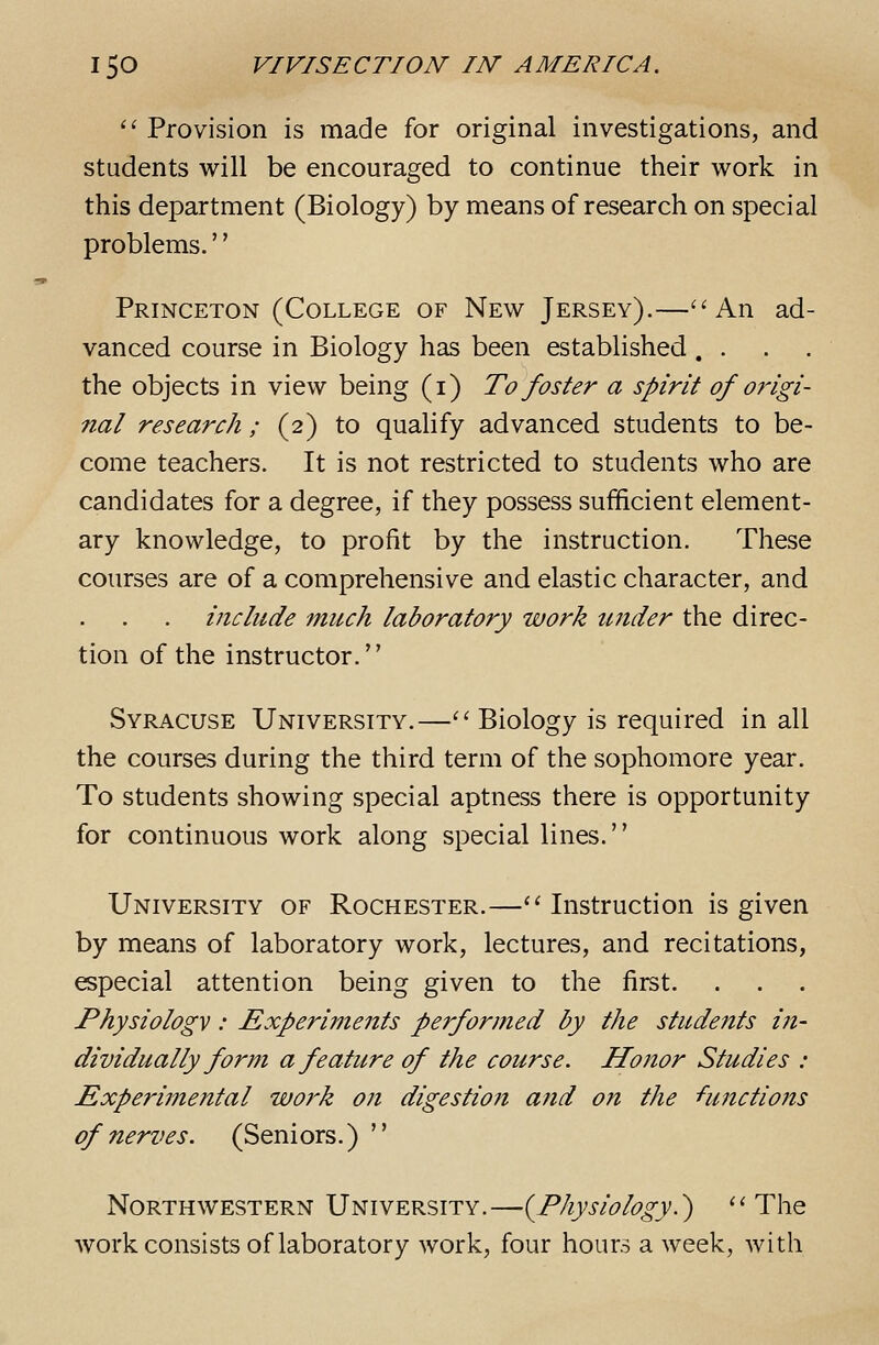 ^' Provision is made for original investigations, and students will be encouraged to continue their work in this department (Biology) by means of research on special problems.'' Princeton (College of New Jersey).—''An ad- vanced course in Biology has been established .... the objects in view being (i) To foster a spirit of origi- nal research; (2) to qualify advanced students to be- come teachers. It is not restricted to students who are candidates for a degree, if they possess sufficient element- ary knowledge, to profit by the instruction. These courses are of a comprehensive and elastic character, and include much laboratory work under the direc- tion of the instructor. Syracuse University.—''Biology is required in all the courses during the third term of the sophomore year. To students showing special aptness there is opportunity for continuous work along special lines. University of Rochester.— Instruction is given by means of laboratory work, lectures, and recitations, especial attention being given to the first. Physiology : Experiments performed by the students in- dividually form a feature of the course. Honor Studies : Experimental work on digestion and on the functions of nerves. (Seniors.)  Northwestern University.—(^Physiology.^ The work consists of laboratory work, four hours a week, with