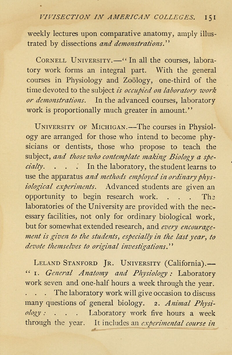 weekly lectures upon comparative anatomy, amply illus- trated by dissections and demonstrations.'' Cornell University.—'' In all the courses, labora- tory work forms an integral part. With the general courses in Physiology and Zoology, one-third of the time devoted to the subject is occupied on laboratory work or demonstrations. In the advanced courses, laboratory work is proportionally much greater in amount. University of Michigan.—The courses in Physiol- ogy are arranged for those who intend to become phy- sicians or dentists, those who propose to teach the subject, and those who contemplate making Biology a spe- cialty. . . .■ In the laboratory, the student learns to use the apparatus ajtd methods employed in ordinary phys- iological experiments. Advanced students are given an opportunity to begin research work. . . . Tha laboratories of the University are provided with the nec- essary facilities, not only for ordinary biological work, but for somewhat extended research, and every encourage- ment is given to the students, especially in the last year, to devote themselves to original i?tvestigations.'' Leland Stanford Jr. University (CaUfornia).— *' I. General Anatomy and Physiology: Laboratory work seven and one-half hours a week through the year. . . . The laboratory work will give occasion to discuss many questions of general biology. 2. Ani?nal Physi- ology : . . . Laboratory work five hours a week through the year. It includes an experimental course in