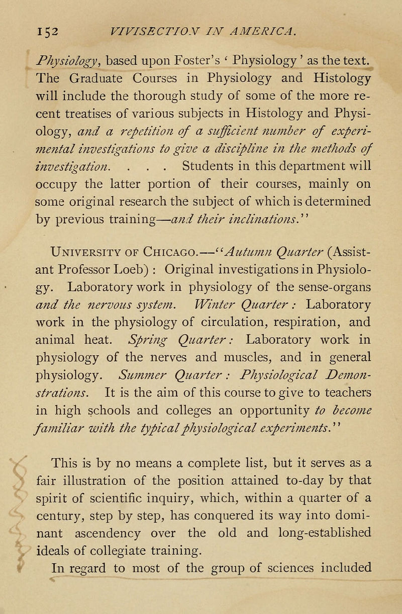^ Y 152 VI VISE CTIOy IN A ME RICA. Physiology, based upon Foster's ' Physiology ' as the text. The Graduate Courses in Physiology and Histology will include the thorough study of some of the more re- cent treatises of various subjects in Histology and Physi- ology, and a repetition of a sufficient number of experi- me7ital investigations to give a discipline in the 7nethods of investigation. . . . Students in this department will occupy the latter portion of their courses, mainly on some original research the subject of which is determined by previous training—and their inclinationsy University of Chicago.—^^Autumn Quarter (Assist- ant Professor Loeb) : Original investigations in Physiolo- gy. Laboratory work in physiology of the sense-organs and the nervous system. Winter Quarter : Laboratory work in the physiology of circulation, respiration, and animal heat. Spidng Quarter: Laboratory work in physiology of the nerves and muscles, and in general physiology. Summer Quainter: Physiological Demon- strations. It is the aim of this course to give to teachers in high schools and colleges an opportunity to become familiar with the typical physiological experiments.'' This is by no means a complete list, but it serves as a fair illustration of the position attained to-day by that spirit of scientific inquiry, which, within a quarter of a century, step by step, has conquered its way into domi- nant ascendency over the old and long-established ideals of collegiate training. In regard to most of the group of sciences included